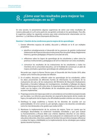 20
Informe de resultados para
la institución educativa
¿Cómo usar los resultados para mejorar los
aprendizajes en su IE?8.
En esta sección, le presentamos algunas sugerencias de cómo usar estos resultados de
manera adecuada en su IE como parte de una gestión centrada en los aprendizajes. Para ello,
le sugerimos realizar las siguientes acciones que están estrechamente relacionadas con los
dominios 1 y 2 del Marco de Buen Desempeño del Directivo.
Dominio 1: Gestión de las condiciones para la mejora de los aprendizajes
1. Genere diferentes espacios de análisis, discusión y reflexión en la IE con múltiples
propósitos:
planificar estratégicamente el desarrollo de los procesos de gestión institucional
(elaboracióndeProyectoEducativoInstitucional,PlanAnualdeTrabajo,Reglamento
Interno) y gestión pedagógica (Proyecto Curricular) de la IE;
reflexionar sobre los logros de aprendizaje de los estudiantes y sobre cómo las
prácticas institucionales y pedagógicas de la IE se relacionan con estos resultados;
comunicar los resultados de las evaluaciones de los estudiantes a todos los
miembros de la comunidad educativa, con la finalidad de consensuar un plan de
mejora orientado a garantizar aprendizajes de calidad para todos.
Recuerde que, según la Norma Técnica para el Desarrollo del Año Escolar 2019, debe
realizar como mínimo dos jornadas de reflexión.
2. En el análisis, discusión y reflexión sobre los aprendizajes de los estudiantes, utilice
los datos provenientes de diferentes fuentes de información: los resultados de las
evaluaciones de aula y de las evaluaciones del Ministerio de Educación (Evaluaciones
Muestrales y Censales), hallazgos de investigaciones, resultados y hallazgos de alguna
ONG que intervenga en la IE, entre otros. Es importante que se identifiquen con claridad
cuáles son los logros y las dificultades de los estudiantes para, así, determinar qué
acciones implementar.
3. Propongaaccionesdemejoraqueesténenconcordanciaconlaevidenciaproporcionada
por los datos. Los informes para docentes (en especial la descripción de los niveles de
logro, y la explicación de los logros y las dificultades) pueden orientar una ruta a seguir.
4. Distribuya la carga académica y horaria de los docentes de acuerdo con sus
potencialidades. Un error común es, por ejemplo, asignar a los docentes considerados
como los más destacados a los grados que evalúa la ECE.
5. Monitoree la implementación de las acciones de mejora. Tome en cuenta que las
estrategias desarrolladas no evidencian resultados inmediatos y que para evaluar
su funcionamiento y eficacia debe usar criterios objetivos descritos en una rúbrica.
Además, sería aconsejable que realice esta evaluación en colaboración con los agentes
educativos (docentes, directivos y padres de familia). Esto permitirá al equipo reflexionar
y evaluar los logros y debilidades en la implementación de las estrategias para realizar
ajustes durante el proceso.
 