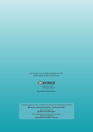 http://sicrece.minedu.gob.pe
SICRECESICRECE
director_ece2018@minedu.gob.pe Telf. (01) 615-5840
Visite nuestro sitio web:
http://umc.minedu.gob.pe
Oficina de Medición de la Calidad de los Aprendizajes
Ministerio de Educación
Calle Morelli 109, San Borja - Lima, Perú
Si usted tiene alguna consulta o comentario sobre este informe, comuníquese con nosotros:
Para acceder a los resultados generales de la ECE,
puede ingresar al sitio web del Sicrece.
 