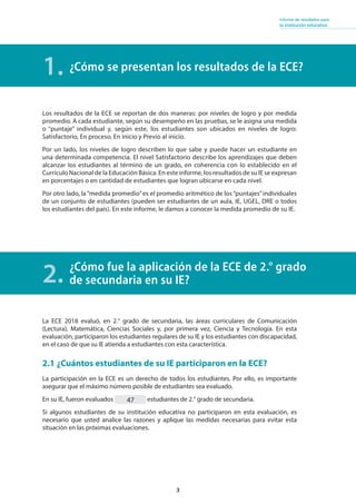 3
Informe de resultados para
la institución educativa
¿Cómo se presentan los resultados de la ECE?
Los resultados de la ECE se reportan de dos maneras: por niveles de logro y por medida
promedio. A cada estudiante, según su desempeño en las pruebas, se le asigna una medida
o “puntaje” individual y, según este, los estudiantes son ubicados en niveles de logro:
Satisfactorio, En proceso, En inicio y Previo al inicio.
Por un lado, los niveles de logro describen lo que sabe y puede hacer un estudiante en
una determinada competencia. El nivel Satisfactorio describe los aprendizajes que deben
alcanzar los estudiantes al término de un grado, en coherencia con lo establecido en el
Currículo Nacional de la Educación Básica. En este informe, los resultados de su IE se expresan
en porcentajes o en cantidad de estudiantes que logran ubicarse en cada nivel.
Por otro lado, la“medida promedio”es el promedio aritmético de los“puntajes”individuales
de un conjunto de estudiantes (pueden ser estudiantes de un aula, IE, UGEL, DRE o todos
los estudiantes del país). En este informe, le damos a conocer la medida promedio de su IE.
¿Cómo fue la aplicación de la ECE de 2.° grado
de secundaria en su IE?
1.
2.
La ECE 2018 evaluó, en 2.° grado de secundaria, las áreas curriculares de Comunicación
(Lectura), Matemática, Ciencias Sociales y, por primera vez, Ciencia y Tecnología. En esta
evaluación, participaron los estudiantes regulares de su IE y los estudiantes con discapacidad,
en el caso de que su IE atienda a estudiantes con esta característica.
2.1 ¿Cuántos estudiantes de su IE participaron en la ECE?
La participación en la ECE es un derecho de todos los estudiantes. Por ello, es importante
asegurar que el máximo número posible de estudiantes sea evaluado.
En su IE, fueron evaluados estudiantes de 2.° grado de secundaria.
Si algunos estudiantes de su institución educativa no participaron en esta evaluación, es
necesario que usted analice las razones y aplique las medidas necesarias para evitar esta
situación en las próximas evaluaciones.
47
 