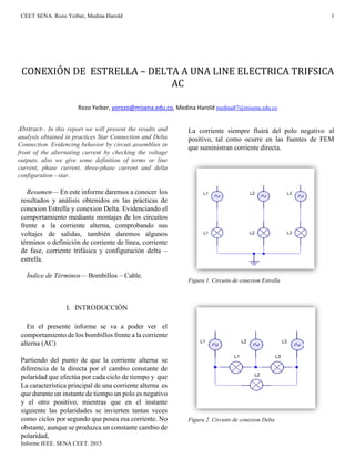 CEET SENA. Rozo Yeiber, Medina Harold 1
Informe IEEE. SENA CEET. 2015
CONEXIÓN DE ESTRELLA – DELTA A UNA LINE ELECTRICA TRIFSICA
AC
Rozo Yeiber, yorozo@misena.edu.co, Medina Harold medina87@misena.edu.co
Abstract-. In this report we will present the results and
analysis obtained in practices Star Connection and Delta
Connection. Evidencing behavior by circuit assemblies in
front of the alternating current by checking the voltage
outputs, also we give some definition of terms or line
current, phase current, three-phase current and delta
configuration - star.
Resumen— En este informe daremos a conocer los
resultados y análisis obtenidos en las prácticas de
conexion Estrella y conexion Delta. Evidenciando el
comportamiento mediante montajes de los circuitos
frente a la corriente alterna, comprobando sus
voltajes de salidas, también daremos algunos
términos o definición de corriente de línea, corriente
de fase, corriente trifásica y configuración delta –
estrella.
Índice de Términos— Bombillos – Cable.
I. INTRODUCCIÓN
En el presente informe se va a poder ver el
comportamiento de los bombillos frente a la corriente
alterna (AC)
Partiendo del punto de que la corriente alterna se
diferencia de la directa por el cambio constante de
polaridad que efectúa por cada ciclo de tiempo y que
La característica principal de una corriente alterna es
que durante un instante de tiempo un polo es negativo
y el otro positivo, mientras que en el instante
siguiente las polaridades se invierten tantas veces
como ciclos por segundo que posea esa corriente. No
obstante, aunque se produzca un constante cambio de
polaridad,
La corriente siempre fluirá del polo negativo al
positivo, tal como ocurre en las fuentes de FEM
que suministran corriente directa.
Figura 1. Circuito de conexion Estrella
Figura 2. Circuito de conexion Delta
 