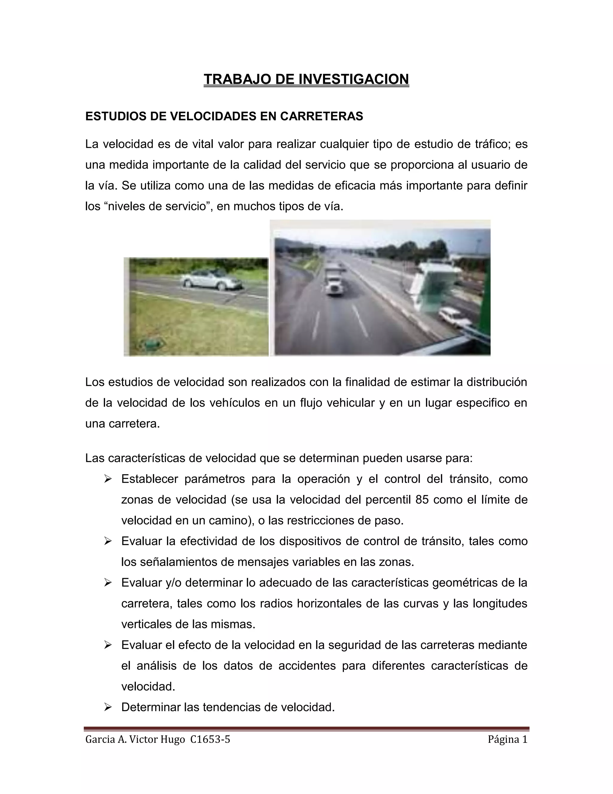 TRABAJO DE INVESTIGACION<br />ESTUDIOS DE VELOCIDADES EN CARRETERAS<br />La velocidad es de vital valor para realizar cualquier tipo de estudio de tráfico; es una medida importante de la calidad del servicio que se proporciona al usuario de la vía. Se utiliza como una de las medidas de eficacia más importante para definir los “niveles de servicio”, en muchos tipos de vía. <br />Los estudios de velocidad son realizados con la finalidad de estimar la distribución de la velocidad de los vehículos en un flujo vehicular y en un lugar especifico en una carretera.<br />Las características de velocidad que se determinan pueden usarse para:<br />Establecer parámetros para la operación y el control del tránsito, como zonas de velocidad (se usa la velocidad del percentil 85 como el límite de velocidad en un camino), o las restricciones de paso.<br />Evaluar la efectividad de los dispositivos de control de tránsito, tales como los señalamientos de mensajes variables en las zonas.<br />Evaluar y/o determinar lo adecuado de las características geométricas de la carretera, tales como los radios horizontales de las curvas y las longitudes verticales de las mismas.<br />Evaluar el efecto de la velocidad en la seguridad de las carreteras mediante el análisis de los datos de accidentes para diferentes características de velocidad.<br />Determinar las tendencias de velocidad.<br />Determinar si son validad las quejas acerca de incidentes de exceso de velocidad.<br />ESTUDIOS DE VELOCIDADES PERCENTILES<br />El estudio de velocidades percentiles es realizada para muchos estudios de trazado o regulación del tráfico donde interesa utilizar una velocidad que sea sobrepasada por un cierto número de vehículos. En este caso la velocidad correspondiente al percentil 85 es aquella que solamente es sobrepasada por un 15 % <br />Corresponde al valor de la velocidad en la ojiva porcentual cuando la frecuencia acumulada relativa vale 85 %. Es decir, el 85 % de los conductores elige viajar a una velocidad media (km/h) o menos.<br />ESTUDIOS DE VELOCIDADES DE OPERACIONES<br />La velocidad de operación es aquella velocidad que corresponde a la velocidad del percentil 85, que es aquella bajo la cual circula el 85% de los vehículos cuando no existe congestión.<br />Bajo las condiciones prevalecientes del tránsito, del estado del pavimento, meteorológicas y grado de relación de esta con otras vías y con la propiedad adyacente.<br />Es decir, si el transito y la interferencia son bajos, la velocidad de operación del usuario es la velocidad de proyecto y para una pequeña porción superior a esta. Por lo tanto si la interferencia entre vehículos aumenta tiende a bajar la velocidad de operación del conjunto.<br />ESTUDIOS DE VELOCIDADES EFECTIVAS<br />La velocidad efectiva corresponde a la máxima velocidad a la que un vehículo puede circular en condiciones de flujo libre, con seguridad teóricamente total.<br />Se aplica a los elementos curvos de la planta, por lo que la velocidad específica es la máxima velocidad a la que se puede recorrer una curva horizontal de radio y peralte dado.<br />Es importante el estudio en este tipo de velocidad por la seguridad y comodidad del usuario al recorrer las curvas, donde es imprescindible la señalización de los elementos de la carretera como tipo de curvas y velocidad.<br />ESTUDIOS DE VELOCIDADES DE MARCHA<br />Velocidad de marcha es la relación entre la distancia recorrida por un vehículo y su tiempo de marcha mientras recorrió esa distancia. Su valor es superior o igual a la velocidad de recorrido.<br />Un tiempo de marcha es el periodo de tiempo durante el cual un vehículo se encuentra en movimiento, es decir, es el tiempo total de recorrido descontando aquel tiempo en que el vehículo se hubiese demorado o detenido por cualquier causa.<br />En donde el usuario debe advertir las maniobras de adelantamiento que hará para evitar riesgos, accidentes o inconvenientes en la carretera. Debiendo reintegrarse a su carril tan pronto como le sea posible y de modo gradual sin obligar a otros usuarios a modificar su trayectoria o velocidad y advirtiendo lo atreves de las señales preceptivas.<br />Los estudios de velocidad de marcha miden el tiempo de marcha y las demoras mediante los siguientes métodos<br />Método Vehículo en movimiento<br />El  conductor flota en la corriente de transito<br />El conductor mantiene una velocidad promedio<br />Seguir a otro vehículo<br />Rango de errores permitidos<br />Estudios de planificación de transporte y necesidades de infraestructura vial: 4.8 -8 km/hr<br />Estudios de operación de transito, tendencias y evaluación económica: 3.2 – 6.4 hm/hr<br />Estudios de antes y después: 1.6 – 4.8 km/hr<br />Método lectura de Placas<br />Este método solo mide el tiempo de recorrido de forma manual<br />Medir la distancia del tramo objeto del estudio<br />Un observador en cada extremo con un cronometro, anotara placa y tiempo. <br />Método Registros automáticos del tiempo y Videos<br />Ambos métodos se basaran en la utilización de equipos especiales como cronómetros para el tiempo, enoscopio, radares, etc.<br />BIBLIOGRAFIA<br />Documentos Consultados:<br />Manual Normativo de Estudios de Ingeniería de Tránsito<br />Programa de asistencia técnica en transporte urbano para Ciudades medias.<br />Manual de Diseño Geométrico de la Administradora Boliviana de Caminos.<br />Páginas Web Consultadas:<br />http://issuu.com/bancenco/docs/estudios_de_transito<br />http://www.estudiosdetransito.ucv.cl/INDICE.HTM<br />http://www.vagclub.com/forum/showthread.php?14905-L%EDmite-de-velocidad-cient%EDfico-La-regla-del-percentil-85<br />http://www.estudiosdetransito.ucv.cl/estvel.htm<br />