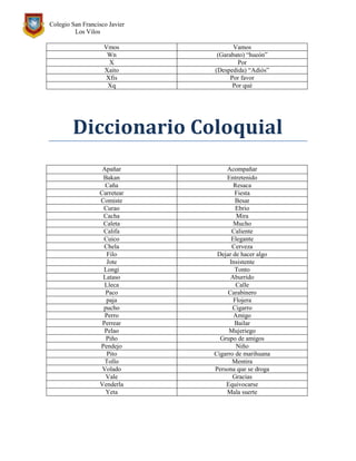 Colegio San Francisco Javier
Los Vilos
Vmos Vamos
Wn (Garabato) “hueón”
X Por
Xaito (Despedida) “Adiós”
Xfis Por favor
Xq Por qué
Diccionario Coloquial
Apañar Acompañar
Bakan Entretenido
Caña Resaca
Carretear Fiesta
Comiste Besar
Curao Ebrio
Cacha Mira
Caleta Mucho
Califa Caliente
Cuico Elegante
Chela Cerveza
Filo Dejar de hacer algo
Jote Insistente
Longi Tonto
Lataso Aburrido
Lleca Calle
Paco Carabinero
paja Flojera
pucho Cigarro
Perro Amigo
Perrear Bailar
Pelao Mujeriego
Piño Grupo de amigos
Pendejo Niño
Pito Cigarro de marihuana
Tollo Mentira
Volado Persona que se droga
Vale Gracias
Venderla Equivocarse
Yeta Mala suerte
 