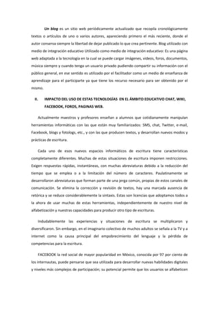 Un blog es un sitio web periódicamente actualizado que recopila cronológicamente
textos o artículos de uno o varios autores, apareciendo primero el más reciente, donde el
autor conserva siempre la libertad de dejar publicado lo que crea pertinente. Blog utilizado con
medio de integración educativo Utilizado como medio de integración educativo: Es una página
web adaptada a la tecnología en la cual se puede cargar imágenes, videos, foros, documentos,
música siempre y cuando tenga un usuario privado pudiendo compartir su información con el
público general, en ese sentido es utilizado por el facilitador como un medio de enseñanza de
aprendizaje para el participarte ya que tiene los recurso necesario para ser obtenido por el
mismo.
II. IMPACTO DEL USO DE ESTAS TECNOLOGÍAS EN EL ÁMBITO EDUCATIVO CHAT, WIKI,
FACEBOOK, FOROS, PAGINAS WEB.
Actualmente maestros y profesores enseñan a alumnos que cotidianamente manipulan
herramientas informáticas con las que están muy familiarizados: SMS, chat, Twitter, e-mail,
Facebook, blogs y fotologs, etc., y con las que producen textos, y desarrollan nuevos modos y
prácticas de escritura.
Cada uno de esos nuevos espacios informáticos de escritura tiene características
completamente diferentes. Muchas de estas situaciones de escritura imponen restricciones.
Exigen respuestas rápidas, instantáneas, con muchas abreviaturas debido a la reducción del
tiempo que se emplea o a la limitación del número de caracteres. Paulatinamente se
desarrollaron abreviaturas que forman parte de una jerga común, propias de estos canales de
comunicación. Se elimina la corrección y revisión de textos, hay una marcada ausencia de
retórica y se reduce considerablemente la sintaxis. Estas son licencias que adoptamos todos a
la ahora de usar muchas de estas herramientas, independientemente de nuestro nivel de
alfabetización y nuestras capacidades para producir otro tipo de escrituras.
Indudablemente las experiencias y situaciones de escritura se multiplicaron y
diversificaron. Sin embargo, en el imaginario colectivo de muchos adultos se señala a la TV y a
internet como la causa principal del empobrecimiento del lenguaje y la pérdida de
competencias para la escritura.
FACEBOOK la red social de mayor popularidad en México, conocida por 97 por ciento de
los internautas, puede pensarse que sea utilizada para desarrollar nuevas habilidades digitales
y niveles más complejos de participación; su potencial permite que los usuarios se alfabeticen
 