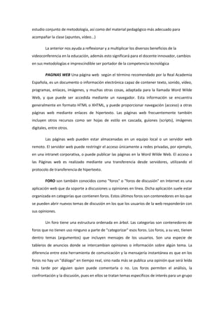 estudio conjunto de metodología, así como del material pedagógico más adecuado para
acompañar la clase (apuntes, vídeo...)
La anterior nos ayuda a reflexionar y a multiplicar los diversos beneficios de la
videoconferencia en la educación, además esto significará para el docente innovador, cambios
en sus metodologías e imprescindible ser portador de la competencia tecnológica
PAGINAS WEB Una página web según el término recomendado por la Real Academia
Española, es un documento o información electrónica capaz de contener texto, sonido, vídeo,
programas, enlaces, imágenes, y muchas otras cosas, adaptada para la llamada Word Wilde
Web, y que puede ser accedida mediante un navegador. Esta información se encuentra
generalmente en formato HTML o XHTML, y puede proporcionar navegación (acceso) a otras
páginas web mediante enlaces de hipertexto. Las páginas web frecuentemente también
incluyen otros recursos como ser hojas de estilo en cascada, guiones (scripts), imágenes
digitales, entre otros.
Las páginas web pueden estar almacenadas en un equipo local o un servidor web
remoto. El servidor web puede restringir el acceso únicamente a redes privadas, por ejemplo,
en una intranet corporativa, o puede publicar las páginas en la Word Wilde Web. El acceso a
las Páginas web es realizado mediante una transferencia desde servidores, utilizando el
protocolo de transferencia de hipertexto.
FORO son también conocidos como "foros" o "foros de discusión" en Internet es una
aplicación web que da soporte a discusiones u opiniones en línea. Dicha aplicación suele estar
organizada en categorías que contienen foros. Estos últimos foros son contenedores en los que
se pueden abrir nuevos temas de discusión en los que los usuarios de la web responderán con
sus opiniones.
Un foro tiene una estructura ordenada en árbol. Las categorías son contenedores de
foros que no tienen uso ninguno a parte de "categorizar" esos foros. Los foros, a su vez, tienen
dentro temas (argumentos) que incluyen mensajes de los usuarios. Son una especie de
tableros de anuncios donde se intercambian opiniones o información sobre algún tema. La
diferencia entre esta herramienta de comunicación y la mensajería instantánea es que en los
foros no hay un "diálogo" en tiempo real, sino nada más se publica una opinión que será leída
más tarde por alguien quien puede comentarla o no. Los foros permiten el análisis, la
confrontación y la discusión, pues en ellos se tratan temas específicos de interés para un grupo
 