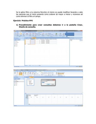 Se le aplico filtro a la columna NroLibro el mismo se puede modificar llevando a cabo
las opciones que el menú presenta como ordenar de mayor a menor y viceversa así
como eliminar el filtro al campo.
Ejercicio Práctico Nº6
1) Procedimiento para crear consultas debemos ir a la pestaña Crear,
Diseño de consulta.
 