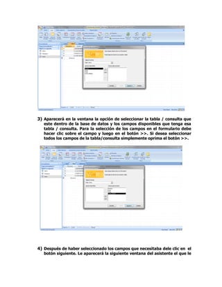 3) Aparecerá en la ventana la opción de seleccionar la tabla / consulta que
este dentro de la base de datos y los campos disponibles que tenga esa
tabla / consulta. Para la selección de los campos en el formulario debe
hacer clic sobre el campo y luego en el botón >>. Si desea seleccionar
todos los campos de la tabla/consulta simplemente oprima el botón >>.
4) Después de haber seleccionado los campos que necesitaba dele clic en el
botón siguiente. Le aparecerá la siguiente ventana del asistente el que le
 