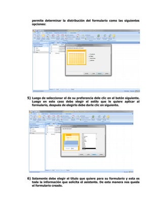 permite determinar la distribución del formulario como las siguientes
opciones:
5) Luego de seleccionar el de su preferencia dele clic en el botón siguiente.
Luego en este caso debe elegir el estilo que le quiere aplicar al
formulario, después de elegirlo debe darle clic en siguiente.
6) Solamente debe elegir el titulo que quiere para su formulario y esta es
toda la información que solicita el asistente. De esta manera nos queda
el formulario creado.
 