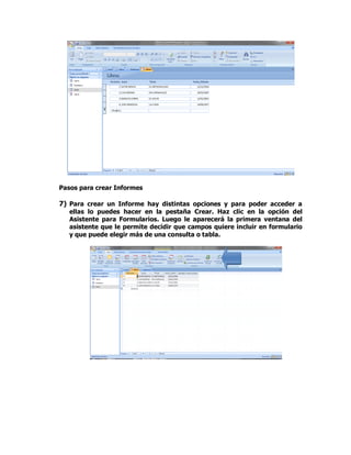 Pasos para crear Informes
7) Para crear un Informe hay distintas opciones y para poder acceder a
ellas lo puedes hacer en la pestaña Crear. Haz clic en la opción del
Asistente para Formularios. Luego le aparecerá la primera ventana del
asistente que le permite decidir que campos quiere incluir en formulario
y que puede elegir más de una consulta o tabla.
 