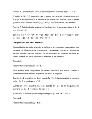 Ejemplo 1: Calcule el valor absoluto de los siguientes números: a) 5 b) -3 c) 0
Solución: a) |5| = 5 (5 es positivo, por lo que su valor absoluto es igual al número)
b) |-3| = 3 (El signo cambia a positivo al calcular el valor absoluto, por lo que es
igual al número en valor absoluto) c) |0| = 0 (El valor absoluto de cero es cero)
Ejemplo 2: Calcule el valor absoluto de los siguientes números complejos: a) 3 + 4i
b) -2 - 5i c) 0 + 0i
Solución: a) |3 + 4i| = √(3² + 4²) = √(9 + 16) = √25 = 5 b) |-2 - 5i| = √((-2)² + (-5)²) =
√(4 + 25) = √29 c) |0 + 0i| = √(0² + 0²) = √0 = 0
Desigualdades con Valor Absoluto
Desigualdades con valor absoluto se refieren a las relaciones matemáticas que
involucran la diferencia entre dos números o expresiones, medida en términos de
su valor absoluto. El valor absoluto de un número es su magnitud sin tener en
cuenta su signo, es decir, su distancia a cero en el eje numérico.
Ejercicio 1:
Resolver la desigualdad |3x - 2| > 5.
Para resolver esta desigualdad, se deben considerar dos casos: cuando el
contenido del valor absoluto es positivo y cuando es negativo.
Cuando 3x - 2 es positivo (es decir, cuando 3x - 2 > 0), la desigualdad se convierte
en 3x - 2 > 5, lo que lleva ax > 7/3.
Cuando 3x - 2 es negativo (es decir, cuando 3x - 2 < 0), la desigualdad se
convierte en -(3x - 2) > 5, lo que lleva ax < -1.
Por lo tanto, la solución para la desigualdad |3x - 2| > 5 es x < -1 ox > 7/3.
Ejercicio 2:
Resolver la desigualdad |2y + 1| ≤ 4.
 
