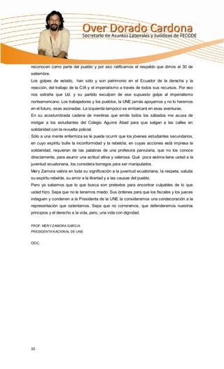 reconocen como parte del pueblo y por eso ratificamos el respaldo que dimos el 30 de
setiembre.
Los golpes de estado, han sido y son patrimonio en el Ecuador de la derecha y la
reacción, del trabajo de la CIA y el imperialismo a través de todos sus recursos. Por eso
nos extraña que Ud. y su partido exculpen de ese supuesto golpe al imperialismo
norteamericano. Los trabajadores y los pueblos, la UNE jamás apoyamos y no lo haremos
en el futuro, esas asonadas. La izquierda tampoco se embarcará en esas aventuras.
En su acostumbrada cadena de mentiras que emite todos los sábados me acusa de
instigar a los estudiantes del Colegio Aguirre Abad para que salgan a las calles en
solidaridad con la revuelta policial.
Sólo a una mente enfermiza se le puede ocurrir que los jóvenes estudiantes secundarios,
en cuyo espíritu bulle la inconformidad y la rebeldía, en cuyas acciones está impresa la
solidaridad, requieran de las palabras de una profesora parvularia, que no los conoce
directamente, para asumir una actitud altiva y valerosa. Qué poca estima tiene usted a la
juventud ecuatoriana, los considera borregos para ser manipulados.
Mery Zamora valora en toda su significación a la juventud ecuatoriana, la respeta, saluda
su espíritu rebelde, su amor a la libertad y a las causas del pueblo.
Pero ya sabemos que lo que busca son pretextos para encontrar culpables de lo que
usted hizo. Sepa que no le tenemos miedo. Sus órdenes para que los fiscales y los jueces
indaguen y condenen a la Presidenta de la UNE la consideramos una condecoración a la
representación que ostentamos. Sepa que no correremos, que defenderemos nuestros
principios y el derecho a la vida, pero, una vida con dignidad.


PROF. MER Y ZAMORA GARCIA
PRESIDENTA N ACION AL DE UNE


ODC.




10
 