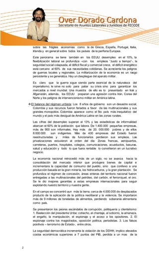 sobre las frágiles economías como la de Grecia, España, Portugal, Italia,
       Irlanda y en general sobre todos los países de la periferia Europea.

       Este panorama se tiene también en los EEUU: desempleo en el 10%, la
       flexibilización laboral se profundiza –con los empleos “Justo a tiempo”-, la
       seguridad social colapsada, el déficit fiscal y comercial crece, el déficit energético
       está cercano al 60% de sus necesidades cotidianas. Se acrecienta los peligros
       de guerras locales y regionales. La militarización de la economía es un rasgo
       persistente y se generaliza. Hay un despliegue del aparato militar.

       Es claro que la guerra sigue siendo parte esencial de la naturaleza del
       imperialismo, le sirve no solo para paliar su crisis sino para garantizar los
       mercados a nivel mundial. Una muestra de ello es lo presentado en Irak y
       Afganistán, además, los EEUU preparan una agresión contra Irán, Corea del
       Norte y los peligros de intervencionismo militar en América latina.

     El balance del régimen uribista: Los 8 años de gobierno son un desastre social,
       Colombia y sus recursos fueron feriados a favor de las multinacionales y sus
       grandes monopolios. Colombia aparece como el 5to país más inequitativo del
       mundo y el país más desigual de América Latina en las zonas rurales.

       Las cifras del desempleo superan el 13% y las estadísticas de informalidad
       abarcan el 60% de la población que labora. De 1.400.000 pequeñas empresas,
       más de 900 son informales. Hay más de 20. 000.000 pobres y de ellos
       8.000.000     son indigentes. Más de 400 empresas del Estado fueron
       reestructuradas y      miles de funcionarios perdieron sus empleos. Las
       privatizaciones estuvieron al orden del día: Zonas francas, aeropuertos,
       carreteras, puertos, hospitales, colegios, comunicaciones, acueductos, basuras,
       salud y educación y todo lo que fuera rentable lo convirtieron en un lucrativo
       negocio.

       La economía nacional retrocedió más de un siglo, no se avanza hacia la
       consolidación del mercado interior que produjera bienes de capital e
       incrementara la capacidad de consumo del pueblo, sino que conllevo a una
       producción basada en la gran minería, los hidrocarburos, y la gran plantación. Se
       profundiza el régimen de concesión, áreas enteras del territorio nacional fueron
       entregadas a las multinacionales del petróleo, del carbón, el ferroníquel, el oro.
       Se le dio mejores garantías a estas empresas internacionales para seguir
       explotando nuestro territorio y nuestra gente.

       En el campo se concentró aun más la tierra, cerca de 4.000.000 de desplazados
       producto de la aplicación de la política neoliberal y la violencia. Se importaron
       más de 9 millones de toneladas de alimentos, perdiendo soberanía alimentaria
       como país.

       Se presentaron los peores escándalos de corrupción, politiquería y clientelismo:
       1. Reelección del presidente Uribe: cohecho, el chantaje, el soborno, la amenaza,
       el engaño, la manipulación, el espionaje y el acoso a los opositores. 2. El
       espionaje contra los magistrados, oposición política, periodistas. 3. Los falsos
       positivos – terrorismo de Estado-, entre otros.

       La seguridad democrática incrementa la violación de los DDHH, implico elevados
       costos económicos superiores a 7 puntos del PIB, perdida a un mas de la



2
 