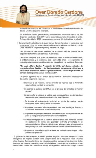 soberanía nacional con los EEUU con la implementación del Plan Colombia. Se
        desata un clima de guerra en el país.

        En materia de DDHH, persecución y aniquilamiento sindical de cerca de 580
        dirigentes y activistas de la CUT fueron asesinados durante el mandato de Uribe.
        En lo corrido del año 2010 han asesinado cerca de 35 sindicalistas en el país.

     Caracterización del gobierno de Juan Manuel Santos: heredero y continuista del
       gobierno de Uribe. No existe demarcación entre el gobierno de Santos y el de
       Uribe, hacerlo es dejarnos engañar y hacerles el juego.

        Las locomotoras que están jalonando la economía son las mismas de la
        seguridad democrática y la confianza inversionista.

        La CUT no comparte que, quien fue presentado como la reedición del fascismo,
        la antidemocracia y la exclusión, sea convertido ahora en esperanza de
        redención y cambios democráticos para los trabajadores y el pueblo de Colombia.

        “En nada difiere Santos Presidente del 2010, del Santos ministro de
        comercio –Cesar Gaviria- , del Santos ministro de hacienda – Pastrana- y
        del Santos ministro de defensa –gobierno Uribe-. Es una hoja de vida al
        servicio de las peores causas contra nación”.

        La agenda legislativa no va a favor de los intereses de la clase trabajadora ni
        del pueblo en general, veamos:

            Raponazo a las regiones, se les arrebata las regalías bajo el fementido
              argumento de combatir la corrupción,

            Se decreta la abolición del SMLV con el pretexto de formalizar el “primer
              empleo”,

            Se aprovecha la crisis de la justicia para reencauzarla en pro de las clase
              dominantes y de concentrar más el poder en el Ejecutivo,

            Se impulsa el ordenamiento territorial, en donde los gastos            serán
              recargados en los presupuestos municipales,

            Se propone una nueva reforma pensional, para que se alargue la edad y
              se recorten derechos de la clase trabajadora,

            Se propone el principio neoliberal de sostenibilidad fiscal para cerrarle el
              paso a cualquier eventual inversión social del Estado,

            Se hace demagogia con la víctimas de la violencia para hablar de una ley
              de restitución de tierras, sin garantizar usufructo provechoso ni un
              enfoque productivo diferente, obligándoles a incorporarlas a los proyectos
              del agro negocio y del capital financiero de cultivos de tardío rendimiento,

            Se pretende una reforma política donde se pretende desaparecer a los
              partidos de oposición,

 El gobierno de Santos engaña al pueblo y quiere engañar a la clase trabajadora con la
escogencia de Angelino Garzón como Vicepresidente de la República. Hace muchos
años Angelino Garzón abandono los intereses nuestros para ponerlos al servicio de los
intereses de clase de los enemigos de los trabajadores. Los cargos en el gobierno lo han
demostrado, cuando fue ministro de trabajo en el gobierno de Pastrana, luego cuando

3
 