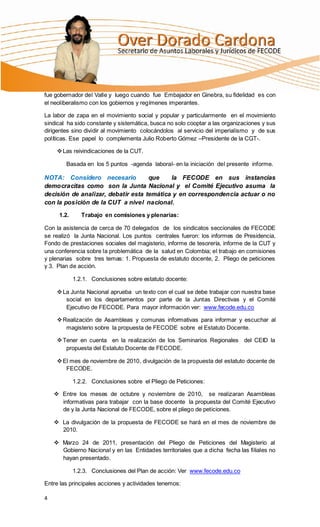 fue gobernador del Valle y luego cuando fue Embajador en Ginebra, su fidelidad es con
el neoliberalismo con los gobiernos y regímenes imperantes.

La labor de zapa en el movimiento social y popular y particularmente en el movimiento
sindical ha sido constante y sistemática, busca no solo cooptar a las organizaciones y sus
dirigentes sino dividir al movimiento colocándolos al servicio del imperialismo y de sus
políticas. Ese papel lo complementa Julio Roberto Gómez –Presidente de la CGT-.

      Las reivindicaciones de la CUT.

        Basada en los 5 puntos -agenda laboral- en la iniciación del presente informe.

NOTA: Considero necesario           que    la FECODE en sus instancias
democracitas como son la Junta Nacional y el Comité Ejecutivo asuma la
decisión de analizar, debatir esta temática y en correspondencia actuar o no
con la posición de la CUT a nivel nacional.

      1.2.      Trabajo en comisiones y plenarias:

Con la asistencia de cerca de 70 delegados de los sindicatos seccionales de FECODE
se realizó la Junta Nacional. Los puntos centrales fueron: los informes de Presidencia,
Fondo de prestaciones sociales del magisterio, informe de tesorería, informe de la CUT y
una conferencia sobre la problemática de la salud en Colombia; el trabajo en comisiones
y plenarias sobre tres temas: 1. Propuesta de estatuto docente, 2. Pliego de peticiones
y 3. Plan de acción.

             1.2.1. Conclusiones sobre estatuto docente:

      La Junta Nacional aprueba un texto con el cual se debe trabajar con nuestra base
        social en los departamentos por parte de la Juntas Directivas y el Comité
        Ejecutivo de FECODE. Para mayor información ver: www.fecode.edu.co

      Realización de Asambleas y comunas informativas para informar y escuchar al
        magisterio sobre la propuesta de FECODE sobre el Estatuto Docente.

      Tener en cuenta en la realización de los Seminarios Regionales del CEID la
        propuesta del Estatuto Docente de FECODE.

      El mes de noviembre de 2010, divulgación de la propuesta del estatuto docente de
        FECODE.

             1.2.2. Conclusiones sobre el Pliego de Peticiones:

     Entre los meses de octubre y noviembre de 2010, se realizaran Asambleas
      informativas para trabajar con la base docente la propuesta del Comité Ejecutivo
      de y la Junta Nacional de FECODE, sobre el pliego de peticiones.

     La divulgación de la propuesta de FECODE se hará en el mes de noviembre de
      2010.

     Marzo 24 de 2011, presentación del Pliego de Peticiones del Magisterio al
      Gobierno Nacional y en las Entidades territoriales que a dicha fecha las filiales no
      hayan presentado.

             1.2.3. Conclusiones del Plan de acción: Ver www.fecode.edu.co

Entre las principales acciones y actividades tenemos:

4
 