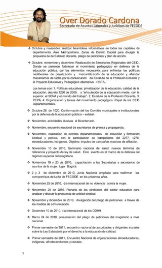  Octubre y noviembre: realizar Asambleas informativas en todas las capitales de
      departamento, Área Metropolitana, Zonas de Distrito Capital para divulgar la
      propuesta de de Estatuto docente, pliego de peticiones y plan de acción.

     Octubre, noviembre y diciembre: Realización de Seminarios Regionales del CEID.
      Donde se pretende fortalecer el movimiento pedagógico en defensa de la
      educación pública, dar los elementos necesarios para enfrentar las políticas
      neoliberales de privatización y mercantilización de la educación y afianzar
      mecanismos de lucha por la consecución del Estatuto de la Profesión Docente y
      el Proyecto Educativo y Pedagógico Alternativo -PEPA-.

        Los temas son: 1. Políticas educativas: privatización de la educación, calidad de la
        educación, decreto 1290 de 2009, y “articulación de la educación media con la
        superior, el SENA y el mundo del trabajo”. 2. Estatuto de la Profesión Docente, 3.
        PEPA, 4. Organización y tareas del movimiento pedagógico. Papel de los CEID
        Departamentales.

     Octubre 28 de 1020: Conformación del los Comités municipales e institucionales
      por la defensa de la educación pública – estatal-.

     Noviembre, actividades alusivas al Bicentenario.

     Noviembre, encuentro nacional de secretarios de prensa y propaganda.

     Noviembre, realización de eventos departamentales de inducción y formación
      sindical y política, con la participación de compañeros del 2277, 1278,
      etnoeducadores, indígenas. Objetivo: impulso de campañas masivas de afiliación.

     Noviembre 10 de 2010, Seminario nacional de salud: nuevos términos de
      referencia y proyecto de ley de salud. Esto evento en el marco de la defensa del
      régimen especial del magisterio.

     Noviembre 19 y 20 de 2010, capacitación a las Secretarias y secretarios de
      asuntos de la mujer, lugar Bogotá.

     2 y 3 de diciembre de 2010, Junta Nacional ampliada para reafirmar                los
      compromisos de lucha de FECODE en los próximos años.

     Noviembre 25 de 2010, día internacional de no violencia contra la mujer.

     Noviembre 29 de 2010, Plenario de los sindicatos del sector educativo para
      analizar y discutir la propuesta de unidad sindical.

     Noviembre y diciembre de 2010, divulgación del pliego de peticiones a través de
      los medios de comunicación.

     Diciembre 10 de 2010, día internacional de los DDHH.

     Marzo 24 de 2010, presentación del pliego de peticiones del magisterio a nivel
      nacional.

     Primer semestre de 2011, encuentro nacional de autoridades y dirigentes sociales
      sobre la Ley Estatutaria por el derecho a la educación de calidad.

     Primer semestre de 2011, Encuentro Nacional de organizaciones etnoeducadores,
      indígenas, afrodecendientes y raizales.


5
 