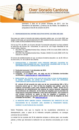 seminario 2 días en el primer trimestre de 2011, con los
                Secretarios de laborales y jurídicos de las filiales. Se detallara la
                propuesta el día 26 de octubre de 2010.


    3. REORGANI ZACION DEL SISTEMA EDUCATIVO ENTRE LOS AÑOS 2002-2008-


Que pasa por reducir el tamaño del sistema educativo público que en el año 2002 que
estaba conformado por aproximadamente 45. 000 establecimientos educación (Urbanos:
8.785, rurales 35.803) establecimientos educación.

Con la Ley 715 de 2001, en el marco del plan “la revolución educativa” se hace evidente
la reducción del número de I. Educativas, la cual se da con mayor intensidad en las
zonas rurales. Veamos:
     Año 2002: Nro. Establecimientos Educ. Urbanos: 8.795. En el año 2008: 5.559. Se
       reducen en: 3. 236.
     Año 2002: Nro. Establecimientos Educ. Rurales: 35.803. En el año 2008: 9.375. Se
       reducen en: 26.428.

El número de establecimientos en que se reduce el sistema educativo es de 26. 428, en
la zona rural y en de 3.236 en las urbanas.

    4. CONVOCATORI A A CONCURSO PARA P ROV EER EMPLEOS V ACANTES DE
       DOCENTES ORIENTADORES EN LAS I. EDUCATIV AS: ACUERDO NRO 151 DEL 30
       SEPTIEMBRE DE 2010. CONV OCATORIA 129 DE 2010.


     Fecha del concurso: 5 de diciembre de 2010.
     Empleos convocados: 785.
     Consultar en la página web de cada una de la Entidades territoriales
      certificadas y www.cnsc.gov.co www.icfes.gov.co

    5. RESOLUCION Nro. 2318 DEL 8 DE JULIO DE 2010, POR LA CUAL S E REGLAMENTA
       EL BANCO NACIONAL DE LISTAS DE ELEGIBLES PARA LAS ENTIDADES
       TERRITORI ALES CERTIFI CDAS EN EDUCACION…

       El artículo 42 del acuerdo de cada una de las convocatorias 056 a 122 a
       concurso previo que si bien la lista de elegibles son validas para los
       empleos convocados y para cada entidad territorial, “CNSC dentro de su
       competencia de administración del sistema de carrera docente, dispondrá
       las condiciones de utilización de las listas de elegibles para la provisión de
       cargo para lo cual podrá establecer, entre otros mecanismos, que cuando en
       una entidad territorial se agote la lista de elegibles y subsistan o
       sobrevengan cargos por proveer podrá aplicar la lista de elegibles de otras
       entidades territoriales…. Ver www.cnsc.gov.co .

    6. LA MAESTRA MERY ZAMORA GARCIA –P RESIDENTA DEL SINDI CATO DE LOS
       EDUCADORES EN EL ECUADOR –UNE- ES CRI BE AL P RESIDENTE RAFAEL
       CORREA Y A LOS PUEBLOS DEL ECUADOR.


Señor Presidente, creo que la mayoría de los ecuatorianos entendemos su
desesperación, pues, a pesar de la millonaria campaña publicitaria, no consigue
convencer de sus mentiras.
La verdad de los sucesos del 30 de setiembre empieza a abrirse paso: una revuelta
policial y militar que demanda la restitución de sus derechos conculcados por el veto

8
 