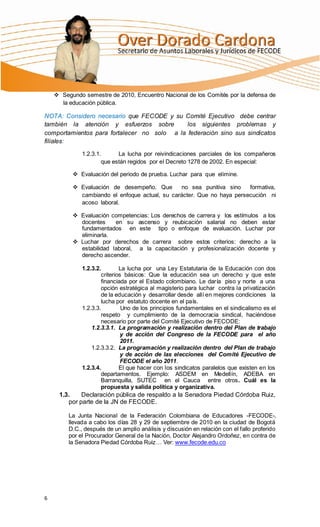  Segundo semestre de 2010, Encuentro Nacional de los Comités por la defensa de
      la educación pública.

NOTA: Considero necesario que FECODE y su Comité Ejecutivo debe centrar
también la atención y esfuerzos sobre        los siguientes problemas y
comportamientos para fortalecer no solo a la federación sino sus sindicatos
filiales:

              1.2.3.1.      La lucha por reivindicaciones parciales de los compañeros
                      que están regidos por el Decreto 1278 de 2002. En especial:

           Evaluación del periodo de prueba. Luchar para que elimine.

           Evaluación de desempeño. Que       no sea punitiva sino    formativa,
            cambiando el enfoque actual, su carácter. Que no haya persecución ni
            acoso laboral.

           Evaluación competencias: Los derechos de carrera y los estímulos a los
            docentes     en su ascenso y reubicación salarial no deben estar
            fundamentados en este tipo o enfoque de evaluación. Luchar por
            eliminarla.
           Luchar por derechos de carrera sobre estos criterios: derecho a la
            estabilidad laboral, a la capacitación y profesionalización docente y
            derecho ascender.

              1.2.3.2.        La lucha por una Ley Estatutaria de la Educación con dos
                      criterios básicos: Que la educación sea un derecho y que este
                      financiada por el Estado colombiano. Le daría piso y norte a una
                      opción estratégica al magisterio para luchar contra la privatización
                      de la educación y desarrollar desde allí en mejores condiciones la
                      lucha por estatuto docente en el país.
              1.2.3.3.         Uno de los principios fundamentales en el sindicalismo es el
                      respeto y cumplimiento de la democracia sindical, haciéndose
                      necesario por parte del Comité Ejecutivo de FECODE:
                  1.2.3.3.1. La programación y realización dentro del Plan de trabajo
                               y de acción del Congreso de la FECODE para el año
                               2011.
                  1.2.3.3.2. La programación y realización dentro del Plan de trabajo
                               y de acción de las elecciones del Comité Ejecutivo de
                               FECODE el año 2011.
              1.2.3.4.        El que hacer con los sindicatos paralelos que existen en los
                      departamentos. Ejemplo: ASDEM en Medellín, ADEBA en
                      Barranquilla, SUTEC en el Cauca entre otros. Cuál es la
                      propuesta y salida política y organizativa.
     1.3.    Declaración pública de respaldo a la Senadora Piedad Córdoba Ruiz,
        por parte de la JN de FECODE.

         La Junta Nacional de la Federación Colombiana de Educadores -FECODE-,
         llevada a cabo los días 28 y 29 de septiembre de 2010 en la ciudad de Bogotá
         D.C., después de un amplio análisis y discusión en relación con el fallo proferido
         por el Procurador General de la Nación, Doctor Alejandro Ordoñez, en contra de
         la Senadora Piedad Córdoba Ruiz… Ver: www.fecode.edu.co




6
 