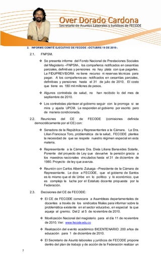 2. INFORME COMITÉ EJECUTIVO DE FECODE –OCTUBRE 19 DE 2010-.

     2.1.    FNPSM.

             Se presenta informe del Fondo Nacional de Prestaciones Sociales
              del Magisterio –FNPSM-, los compañeros notificados en cesantías
              parciales, definitivas y pensiones no hay plata con que pagarles.
              La FIDUPREVISORA no tiene recurso ni reservas técnicas para
              pagar. A los compañeros-as- notificados en cesantías parciales,
              definitivas y pensiones hasta el 31 de julio de 2010, El costo
              que tiene es 180 mil millones de pesos.

             Algunos contratista de salud, no     han recibido lo del mes de
              septiembre de 2010.

             Los contratistas plantean al gobierno seguir con la prorroga si se
              mira y ajusta UPCM. Le responden al gobierno por escrito pero
              de manera condicionada.

     2.2.  Reuniones     del    CE    de     FECODE       (comisiones    definida
        democráticamente por el CE) con:

             Senadora de la República y Representantes a la Cámara. La Dra.
              Lilian Francisca Toro, problemática de la salud, FECODE plantea
              la necesidad de que se respete nuestro régimen especial en esta
              materia.

             Representante a la Cámara Dra. Diela Liliana Benavides Solarte,
              Ponente del proyecto de Ley que devuelve la pensión gracia a
              los maestros nacionales vinculados hasta el 31 de diciembre de
              1980. Proyecto de ley que avanza.

             Reunión con Carlos Alberto Zuluaga –Presidente de la Cámara de
              Representante. Le dice a FECODE, que el gobierno de Santos
              es lo mismo que el de Uribe en lo político y lo económico, que
              es complejo la lucha por el Estatuto docente propuesta por la
              Federación.

     2.3.    Decisiones del CE de FECODE:

             El CE de FECODE convocara a Asambleas departamentales de
              docentes a través de los sindicatos filiales para informar sobre la
              problemática existente en el sector educativo, en especial la que
              aqueja al gremio. Del 2 al 5 de noviembre de 2010.

             Movilización Nacional del magisterio para el día 11 de noviembre
              de 2010. Ver: www.fecode.edu.co

             Realización del evento académico BICENTENARIO: 200 años de
              educación para 1 de diciembre de 2010.

             El Secretario de Asunto laborales y jurídicos de FECODE propone
              dentro del plan de trabajo y de acción de la Federación realizar un
7
 
