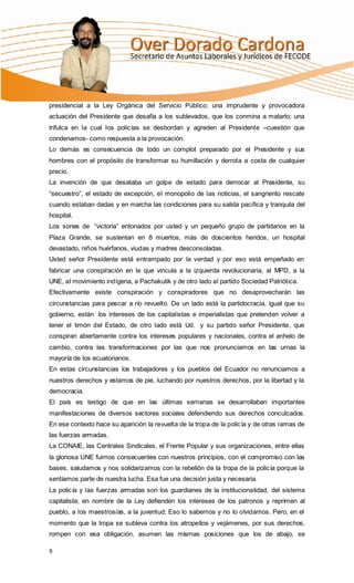 presidencial a la Ley Orgánica del Servicio Público; una imprudente y provocadora
actuación del Presidente que desafía a los sublevados, que los conmina a matarlo; una
trifulca en la cual los policías se desbordan y agreden al Presidente –cuestión que
condenamos- como respuesta a la provocación.
Lo demás es consecuencia de todo un complot preparado por el Presidente y sus
hombres con el propósito de transformar su humillación y derrota a costa de cualquier
precio.
La invención de que desataba un golpe de estado para derrocar al Presidente, su
“secuestro”, el estado de excepción, el monopolio de las noticias, el sangriento rescate
cuando estaban dadas y en marcha las condiciones para su salida pacífica y tranquila del
hospital.
Los sones de “victoria” entonados por usted y un pequeño grupo de partidarios en la
Plaza Grande, se sustentan en 8 muertos, más de doscientos heridos, un hospital
devastado, niños huérfanos, viudas y madres desconsoladas.
Usted señor Presidente está entrampado por la verdad y por eso está empeñado en
fabricar una conspiración en la que vincula a la izquierda revolucionaria, al MPD, a la
UNE, al movimiento indígena, a Pachakutik y de otro lado al partido Sociedad Patriótica.
Efectivamente existe conspiración y conspiradores que no desaprovecharán las
circunstancias para pescar a río revuelto. De un lado está la partidocracia, igual que su
gobierno, están los intereses de los capitalistas e imperialistas que pretenden volver a
tener el timón del Estado, de otro lado está Ud. y su partido señor Presidente, que
conspiran abiertamente contra los intereses populares y nacionales, contra el anhelo de
cambio, contra las transformaciones por las que nos pronunciamos en las urnas la
mayoría de los ecuatorianos.
En estas circunstancias los trabajadores y los pueblos del Ecuador no renunciamos a
nuestros derechos y estamos de pie, luchando por nuestros derechos, por la libertad y la
democracia.
El país es testigo de que en las últimas semanas se desarrollaban importantes
manifestaciones de diversos sectores sociales defendiendo sus derechos conculcados.
En ese contexto hace su aparición la revuelta de la tropa de la policía y de otras ramas de
las fuerzas armadas.
La CONAIE, las Centrales Sindicales, el Frente Popular y sus organizaciones, entre ellas
la gloriosa UNE fuimos consecuentes con nuestros principios, con el compromiso con las
bases, saludamos y nos solidarizamos con la rebelión de la tropa de la policía porque la
sentíamos parte de nuestra lucha. Esa fue una decisión justa y necesaria.
La policía y las fuerzas armadas son los guardianes de la institucionalidad, del sistema
capitalista; en nombre de la Ley defienden los intereses de los patronos y reprimen al
pueblo, a los maestros/as, a la juventud; Eso lo sabemos y no lo olvidamos. Pero, en el
momento que la tropa se subleva contra los atropellos y vejámenes, por sus derechos,
rompen con esa obligación, asumen las mismas posiciones que los de abajo, se

9
 