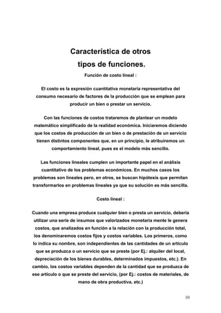 Característica de otros
                      tipos de funciones.
                         Función de costo lineal :


    El costo es la expresión cuantitativa monetaria representativa del
 consumo necesario de factores de la producción que se emplean para
                  producir un bien o prestar un servicio.


     Con las funciones de costos trataremos de plantear un modelo
matemático simplificado de la realidad económica. Iniciaremos diciendo
 que los costos de producción de un bien o de prestación de un servicio
  tienen distintos componentes que, en un principio, le atribuiremos un
         comportamiento lineal, pues es el modelo más sencillo.


    Las funciones lineales cumplen un importante papel en el análisis
    cuantitativo de los problemas económicos. En muchos casos los
problemas son lineales pero, en otros, se buscan hipótesis que permitan
transformarlos en problemas lineales ya que su solución es más sencilla.


                               Costo lineal :


Cuando una empresa produce cualquier bien o presta un servicio, debería
utilizar una serie de insumos que valorizados monetaria mente le genera
 costos, que analizados en función a la relación con la producción total,
los denominaremos costos fijos y costos variables. Los primeros, como
lo indica su nombre, son independientes de las cantidades de un articulo
 que se produzca o un servicio que se preste (por Ej.: alquiler del local,
 depreciación de los bienes durables, determinados impuestos, etc.). En
cambio, los costos variables dependen de la cantidad que se produzca de
ese articulo o que se preste del servicio, (por Ej.: costos de materiales, de
                      mano de obra productiva, etc.)


                                                                           10
 