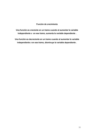 Función de crecimiento


 Una función es creciente en un tramo cuando al aumentar la variable
   independiente x en ese tramo, aumenta la variable dependiente .


Una función es decreciente en un tramo cuando al aumentar la variable
  independiente x en ese tramo, disminuye la variable dependiente .




                                                                       11
 
