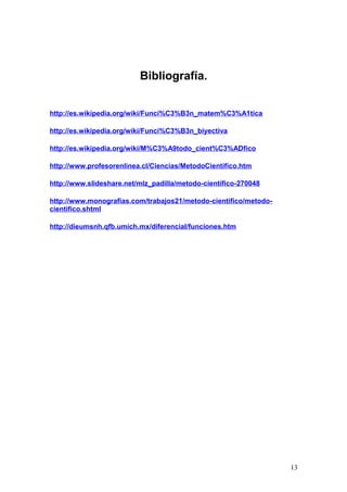 Bibliografía.


http://es.wikipedia.org/wiki/Funci%C3%B3n_matem%C3%A1tica

http://es.wikipedia.org/wiki/Funci%C3%B3n_biyectiva

http://es.wikipedia.org/wiki/M%C3%A9todo_cient%C3%ADfico

http://www.profesorenlinea.cl/Ciencias/MetodoCientifico.htm

http://www.slideshare.net/mlz_padilla/metodo-cientifico-270048

http://www.monografias.com/trabajos21/metodo-cientifico/metodo-
cientifico.shtml

http://dieumsnh.qfb.umich.mx/diferencial/funciones.htm




                                                                  13
 
