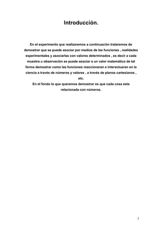 Introducción.


   En el experimento que realizaremos a continuación trataremos de
demostrar que se puede asociar por medios de las funciones , realidades
experimentales y asociarlas con valores determinados , es decir a cada
 muestra u observación se puede asociar a un valor matemático de tal
forma demostrar como las funciones reaccionaran e interactuaran en la
ciencia a través de números y valores , a través de planos cartesianos ,
                                  etc.
     En el fondo lo que queremos demostrar es que cada cosa esta
                      relacionada con números.




                                                                           3
 