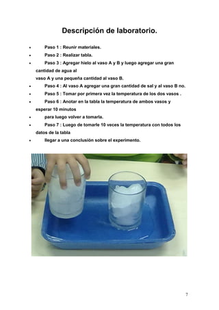 Descripción de laboratorio.

•       Paso 1 : Reunir materiales.
•       Paso 2 : Realizar tabla.
•       Paso 3 : Agregar hielo al vaso A y B y luego agregar una gran
    cantidad de agua al
    vaso A y una pequeña cantidad al vaso B.
•       Paso 4 : Al vaso A agregar una gran cantidad de sal y al vaso B no.
•       Paso 5 : Tomar por primera vez la temperatura de los dos vasos .
•       Paso 6 : Anotar en la tabla la temperatura de ambos vasos y
    esperar 10 minutos
•       para luego volver a tomarla.
•       Paso 7 : Luego de tomarle 10 veces la temperatura con todos los
    datos de la tabla
•       llegar a una conclusión sobre el experimento.




                                                                              7
 