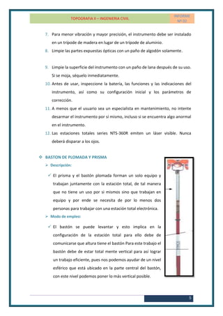 TOPOGRAFIA II – INGENIERIA CIVIL
INFORME
Nº 02
5
7. Para menor vibración y mayor precisión, el instrumento debe ser instalado
en un trípode de madera en lugar de un trípode de aluminio.
8. Limpie las partes expuestas ópticas con un paño de algodón solamente.
9. Limpie la superficie del instrumento con un paño de lana después de su uso.
Si se moja, séquelo inmediatamente.
10. Antes de usar, inspeccione la batería, las funciones y las indicaciones del
instrumento, así como su configuración inicial y los parámetros de
corrección.
11. A menos que el usuario sea un especialista en mantenimiento, no intente
desarmar el instrumento por sí mismo, incluso si se encuentra algo anormal
en el instrumento.
12. Las estaciones totales series NTS-360R emiten un láser visible. Nunca
deberá disparar a los ojos.
 BASTON DE PLOMADA Y PRISMA
 Descripción:
 El prisma y el bastón plomada forman un solo equipo y
trabajan juntamente con la estación total, de tal manera
que no tiene un uso por si mismos sino que trabajan en
equipo y por ende se necesita de por lo menos dos
personas para trabajar con una estación total electrónica.
 Modo de empleo:
 El bastón se puede levantar y esto implica en la
configuración de la estación total para ello debe de
comunicarse que altura tiene el bastón Para este trabajo el
bastón debe de estar total mente vertical para así lograr
un trabajo eficiente, pues nos podemos ayudar de un nivel
esférico que está ubicado en la parte central del bastón,
con este nivel podemos poner lo más vertical posible.
 