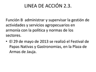 LINEA DE ACCIÓN 2.3.
Función B administrar y supervisar la gestión de
actividades y servicios agropecuarios en
armonía con la política y normas de los
sectores.
• El 29 de mayo de 2013 se realizó el Festival de
Papas Nativas y Gastronomias, en la Plaza de
Armas de Jauja.
 