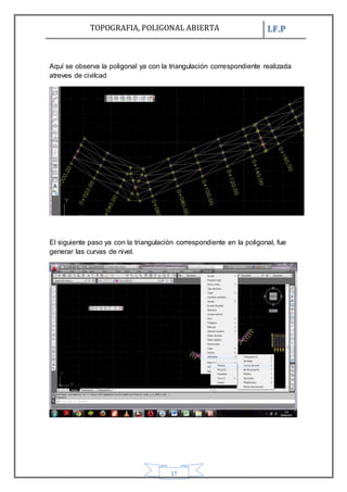 TOPOGRAFIA, POLIGONAL ABIERTA I.F.P
17
Aquí se observa la poligonal ya con la triangulación correspondiente realizada
atreves de civilcad
El siguiente paso ya con la triangulación correspondiente en la poligonal, fue
generar las curvas de nivel.
 