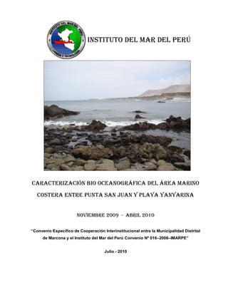 INSTITUTO DEL MAR DEL PERÚ




CARACTERIZACIÓN BIO OCEANOGRÁFICA DEL ÁREA MARINO
   COSTERA ENTRE PUNTA SAN JUAN Y PLAYA YANYARINA


                       NOVIEMBRE 2009 - ABRIL 2010

“Convenio Específico de Cooperación Interinstitucional entre la Municipalidad Distrital
     de Marcona y el Instituto del Mar del Perú Convenio Nº 016–2008–IMARPE”


                                     Julio - 2010
 