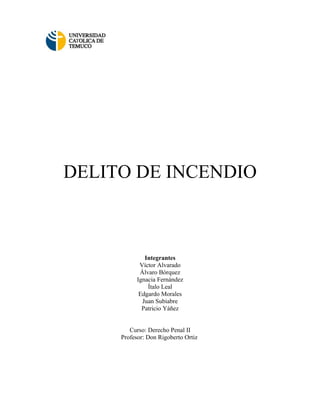 DELITO DE INCENDIO



              Integrantes
            Víctor Alvarado
            Álvaro Bórquez
           Ignacia Fernández
               Ítalo Leal
            Edgardo Morales
             Juan Subiabre
             Patricio Yáñez


        Curso: Derecho Penal II
     Profesor: Don Rigoberto Ortiz
 