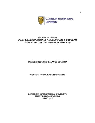 1
INFORME INDIVIDUAL
PLAN DE HERRAMIENTAS PARA UN CURSO MODULAR
(CURSO VIRTUAL DE PRIMEROS AUXILIOS)
JAIME ENRIQUE CASTELLANOS GUEVARA
Profesora: ROCIO ALFONZO DUGARTE
CARIBBEAN INTERNATIONAL UNIVERSITY
MAESTRIA DE e-LEARNING
JUNIO 2017
 