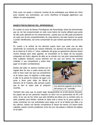Este curso me ayudo a observar muchas de las estrategias que utilizan los niños
para resolver sus actividades, así como identificar el lenguaje algebraico que
utilizan en esta asignatura.
BASES PSICOLÓGICAS DEL APRENDIZAJE.
En cuanto al curso de Bases Psicológicas del Aprendizaje, todas las herramientas
que se me han proporcionado en este curso fueron de mucha utilidad pues parte
de ello pude aplicarlo en mis observaciones, puesto que con ello pude percatarme
de cada uno de los comportamientos de cada alumno y de esta manera me ayudo
a poder identificarlos, así como comprender de qué manera aprenden cada uno de
ellos.
En cuanto a la actitud de los alumnos puedo decir que cada uno de ellos
obviamente se comporta de manera diferente, los alumnos de este grado que es
de la edad de 6 años a 7 años, hablando del grupo en general los alumnos tienen
mucha energía para estar jugando, se encuentran en la etapa de los porqués
(preguntan por todo), algunos de ellos ya se sienten con una gran responsabilidad
ante cualquier situación, pocos alumnos son los que son serios, les encanta
molestar a sus compañeros y sobre todo
jugar en el salón correteándose.
Dentro del salón mi alumna Carolina por lo
regular llora de dos a cuatro veces por día,
esto lo hace cada vez que sus compañeros
no le hacen caso, la regañan o entre juego
a ella no le parece la manera de jugar y se
pone a llorar para tratar de llamar la
atención de la maestra, ella siempre quiere
que le den la razón ante la situación
ocurrida.
También otro caso que no puedo dejar desapercibido es el del alumno Giovanni,
los papas del ya son personas mayores es decir con un aproximado de 50 a 60
años, él es uno de los niños que solo identifica las letras por su nombre pero no
sabe juntarlas para leerlas, durante la clase solo a veces se la pasa jugando, a
veces comienza con sus actividades pero luego se le va el interés por ellas y no
las culmina, incluso sus demás compañeros lo hacen de menos y lo hacen sentir
culpable cuando ocurren problemas como los son: las peleas o extravío de objetos
en el salón.
Los alumnos jugando en la hora
del receso a la ‘‘carretilla’’.
 