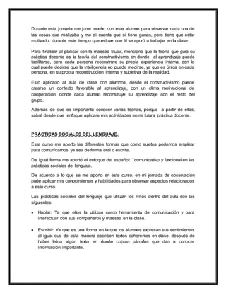 Durante esta jornada me junte mucho con este alumno para observar cada una de
las cosas que realizaba y me di cuenta que si tiene ganas, pero tiene que estar
motivado, durante este tiempo que estuve con él se apuró a trabajar en la clase.
Para finalizar al platicar con la maestra titular, menciono que la teoría que guía su
práctica docente es la teoría del constructivismo en donde el aprendizaje puede
facilitarse, pero cada persona reconstruye su propia experiencia interna, con lo
cual puede decirse que la inteligencia no puede medirse, ya que es única en cada
persona, en su propia reconstrucción interna y subjetiva de la realidad.
Esto aplicado al aula de clase con alumnos, desde el constructivismo puede
crearse un contexto favorable al aprendizaje, con un clima motivacional de
cooperación, donde cada alumno reconstruye su aprendizaje con el resto del
grupo.
Además de que es importante conocer varias teorías, porque a partir de ellas,
sabré desde que enfoque aplicare mis actividades en mi futura práctica docente.
PRÁCTICAS SOCIALES DEL LENGUAJE.
Este curso me aporto las diferentes formas que como sujetos podemos emplear
para comunicarnos ya sea de forma oral o escrita.
De igual forma me aportó el enfoque del español: ‘‘comunicativo y funcional en las
prácticas sociales del lenguaje.
De acuerdo a lo que se me aporto en este curso, en mi jornada de observación
pude aplicar mis conocimientos y habilidades para observar aspectos relacionados
a este curso.
Las prácticas sociales del lenguaje que utilizan los niños dentro del aula son las
siguientes:
 Hablar: Ya que ellos la utilizan como herramienta de comunicación y para
interactuar con sus compañeros y maestra en la clase.
 Escribir: Ya que es una forma en la que los alumnos expresan sus sentimientos
al igual que de esta manera escriben textos coherentes en clase, después de
haber leído algún texto en donde copian párrafos que dan a conocer
información importante.
 