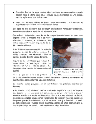  Escuchar: Porque de esta manera ellos interpretan lo que escuchan, cuando
alguien habla o intenta decir algo e incluso cuando la maestra lee una lectura,
expone algún tema o da indicaciones.
 Leer: los alumnos utilizan la lectura para comprender e interpretar el
significado de los textos cuando la maestra les lee.
Los tipos de texto discursivo que se utilizan en el aula son narrativos y expositivos,
la maestra lee cuentos y expone los temas en clase.
Se realizan actividades como lo es: la comprensión de textos, en este caso
algunas veces la maestra lee y los niños
escuchan o viceversa, a continuación los
niños copian información importante de la
lectura en sus libretas.
Para favorecer la expresión oral, se realizan
preguntas acerca de un tema en donde los
niños contestan (se expresan) y dan su
opinión o punto de vista acerca del tema.
Alguna de las actividades que realizan los
niños antes de leer algún cuento, es
identificar el titulo además de observar las
imágenes para presidir de que se tratara el
cuento.
Todo lo que se escribe se publican en
productos, en este caso se elaboró un libro de cuentos, poesías y trabalenguas el
cual fue leído por los alumnos y padres de familia.
La maestra realiza proyectos en el cual fortalece las prácticas sociales del
lenguaje.
Para finalizar con lo aprendido y lo que pude poner en práctica, puedo decir que el
ser docente no es una tarea fácil como parece, porque estar frente a grupo y
enseñar solo lo que sabes no lo es todo, sino que el ser formador de futuras
generaciones implica utilizar planes y programas de estudio y más, los cuales son
las guías que nos irán indicando que se trabajara como y la finalidad, con ayuda
de estos materiales y nuestro propio esfuerzo personal, los niños podrán lograr un
mejor aprendizaje y nosotros como docentes una mejor enseñanza.
Yaritza copiando oraciones del
pizarrón después de haber leído
un cuento.
 