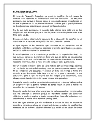 PLANEACIÓN EDUCATIVA.
El curso de Planeación Educativa, me ayudó a identificar de qué manera la
maestra titular desarrolla su planeación es decir sus actividades. Con ello pude
percatarme que aunque el docente planee a veces suelen pasar circunstancias en
las que la planeación no se permite desarrollar como tal, por lo que rápidamente
se debe buscar una solución para proseguir con las actividades.
Por lo que pude percatarme la docente titular planea para cada una de las
asignaturas, esto lo hace porque el director pasa a checar las planeaciones y las
firma como Vo.Bo.
Después de haber observado la estructura de la planeación de español, me di
cuenta que las actividades las organiza en: inicio, desarrollo y cierre.
Al igual algunos de los elementos que considera en su planeación son: el
propósito, estándares curriculares, establece el ámbito, aprendizajes esperados,
secuencia didáctica, evaluación y materiales.
Es muy importante que el docente tenga establecido un proyecto de trabajo con
sus alumnos, porque es la manera de tener una guía en donde se organizan las
actividades, el docente puede coordinar los conocimientos además de que no será
necesario improvisar, claro si no se presenta cualquier factor que lo altere.
Hay un requisito normativo: como se ve la materia, con que metodología además
de que de ella se plasma la intensión y como se quiere o pretende evaluar, con el
fin de establecer una secuencia y abordar un tema con tiempo y forma. De
acuerdo a esto la maestra titular tiene una secuencia para el desarrollo de sus
actividades, pero lo que no respeta son los tiempos para desarrollarla, pues
algunas veces durante todo el día trabaja con una sola asignatura.
Cuando la maestra realiza sus actividades parte de un problema, incluso realiza
un diagnostico que le permite verificar de donde iniciar, al igual lo realiza de
acuerdo a las necesidades del alumno.
Con esto puedo decir que el curso me lleno de varios conceptos y conocimientos
que me ayudaron a entender porque es importante realizar una planeación
didáctica, al igual me ayudo a entender que no solo es desarrollar actividades por
desarrollarlas si no que todas llevan un orden y un fin.
Para ello logre entender que mis actividades a realizar las debo de enfocar de
acuerdo al contexto en el que se encuentra el alumno, se deben de identificar las
fortalezas de los alumnos, debemos entender que hoy en día se deben de formar
 