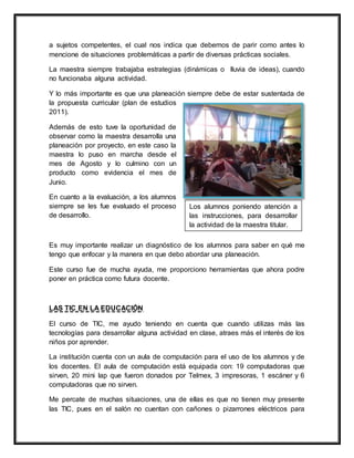 a sujetos competentes, el cual nos indica que debemos de parir como antes lo
mencione de situaciones problemáticas a partir de diversas prácticas sociales.
La maestra siempre trabajaba estrategias (dinámicas o lluvia de ideas), cuando
no funcionaba alguna actividad.
Y lo más importante es que una planeación siempre debe de estar sustentada de
la propuesta curricular (plan de estudios
2011).
Además de esto tuve la oportunidad de
observar como la maestra desarrolla una
planeación por proyecto, en este caso la
maestra lo puso en marcha desde el
mes de Agosto y lo culmino con un
producto como evidencia el mes de
Junio.
En cuanto a la evaluación, a los alumnos
siempre se les fue evaluado el proceso
de desarrollo.
Es muy importante realizar un diagnóstico de los alumnos para saber en qué me
tengo que enfocar y la manera en que debo abordar una planeación.
Este curso fue de mucha ayuda, me proporciono herramientas que ahora podre
poner en práctica como futura docente.
LAS TIC EN LA EDUCACIÓN
El curso de TIC, me ayudo teniendo en cuenta que cuando utilizas más las
tecnologías para desarrollar alguna actividad en clase, atraes más el interés de los
niños por aprender.
La institución cuenta con un aula de computación para el uso de los alumnos y de
los docentes. El aula de computación está equipada con: 19 computadoras que
sirven, 20 mini lap que fueron donados por Telmex, 3 impresoras, 1 escáner y 6
computadoras que no sirven.
Me percate de muchas situaciones, una de ellas es que no tienen muy presente
las TIC, pues en el salón no cuentan con cañones o pizarrones eléctricos para
Los alumnos poniendo atención a
las instrucciones, para desarrollar
la actividad de la maestra titular.
 