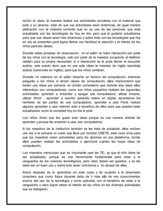 recibir la clase, la maestra realiza sus actividades escolares con el material que
está a su alcance, trata de que sus actividades sean dinámicas, de igual manera
platicando con la maestra comento que no es una de las personas que está
actualizada con las tecnologías de hoy en día, pero que le gustaría actualizarse
para que sus clases sean más dinámicas y sobre todo con las tecnologías que hoy
en día se presentan para lograr llamar con facilidad la atención y el interés de los
niños para las clases.
Durante estas jornadas de observación, en el salón no hubo interacción por parte
de los niños con la tecnología, solo por parte de la maestra (ocupando el teléfono
celular) para su propia necesidad, si a interacción se le pude llamar el escuchar
audios, solo puedo decir que en una sola clase la maestra de inglés reprodujo
audios (canciones en inglés), para que los niños cantaran.
Durante mi estancia en el salón observe un horario de computación, entonces
pregunte a los niños si tenían clases de computación, ellos mencionaron que
tienen una clase por semana, en donde comentaron que durante esa clase ellos
interactúan con computadoras, como son niños pequeños realizan las siguientes
actividades: aprender a encender y apagar una computadora, utilizar encarta,
utilizar Word , aprender a escribir pasando textos en digital, aprenderse los
nombres de las partes de una computadora, aprender a usar Paint, incluso
algunos aprenden a usar internet, esto a beneficio de ellos para que puedan estar
actualizados como la sociedad hoy en día lo pide.
Los niños dicen que les gusta esta clase porque es una manera distinta de
aprender y porque les enseñan a usar una computadora.
A los maestros de la institución también se les trata de actualizar, ellos reciben
una vez a la semana un curso que lleva por nombre ÚNETE, este curso sirve para
que los maestros creen actividades para los alumnos en una plataforma, donde
ellos pueden realizar las actividades o ejercicios cuando les toque clase de
computación.
Los maestros mencionan que es importante usar las TIC, ya que el niño debe de
ser actualizado, porque es una herramienta fundamental para estar a la
vanguardia de los avances tecnológicos, pero claro deben ser guiados, y se les
debe dar un buen uso y sobre todo tener conciencia y no abusar de ellas.
Ahora después de lo aprendido en este curso y de acuerdo a lo observado
considero que como futura docente debo de ir más allá de mis conocimientos
acerca del uso de la tecnología y como aplicarla, con el beneficio de estar a la
vanguardia y claro lograr atraer el interés de los niños en las diversas actividades
que se trabajaran.
 