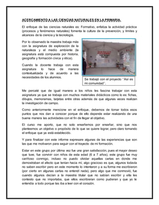 ACERCAMIENTO A LAS CIENCIAS NATURALES EN LA PRIMARIA.
El enfoque de las ciencias naturales es: Formativo, enfatiza la actividad práctica
(procesos y fenómenos naturales) fomenta la cultura de la prevención, y límites y
alcances de la ciencia y la tecnología.
Por lo observado la maestra trabaja más
con la asignatura de exploración de la
naturaleza y el medio ambiente (la
asignatura está compuesta por historia,
geografía y formación cívica y ética).
Cuando la docente trabaja con esta
asignatura lo hace de manera
contextualizada y de acuerdo a las
necesidades de los alumnos.
Me percaté que de igual manera a los niños les fascina trabajar con esta
asignatura ya que se trabaja con muchos materiales didácticos como lo es: fichas,
dibujos, memoramas, tarjetas entre otras además de que algunas veces realizan
la investigación de campo.
Como anteriormente mencione en el enfoque, debemos de tomar todos esos
puntos que nos dan a conocer porque de ello depende estar realizando de una
buena manera las actividades con el fin de llegar al objetivo.
El curso me aporto, que no solo enseñemos por enseñar, sino que nos
planteemos un objetivo o propósito de lo que se quiere lograr, pero claro tomando
el enfoque que ya está establecido.
Y para finalizar con este informe expresare algunas de las experiencias que son
las que me motivaron para seguir con el trayecto de mi formación.
Estar en este grupo por última vez fue una gran satisfacción, pues el mayor deseo
que tuve, fue convivir con niños de esta edad (6 a 7 años), este grupo fue muy
cariñoso conmigo, incluso no puedo olvidar aquellas cartas en donde me
demostraban el afecto que tenían hacia mí, algo gracioso es que, algunos todavía
no saben escribir pero en este momento lo intentaron y a su forma me escribieron
(por cierto en algunas cartas no entendí nada), pero algo que me conmovió, fue
cuando algunos decían a la maestra titular que no sabían escribir y ella les
contesto que no importaba, que ellos escribieran como pudieran y que yo le
entendía a todo porque las iba a leer con el corazón.
Se trabajó con el proyecto ‘‘Así es
mi comunidad’’.
 