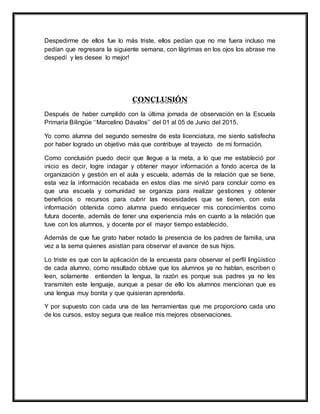 Despedirme de ellos fue lo más triste, ellos pedían que no me fuera incluso me
pedían que regresara la siguiente semana, con lágrimas en los ojos los abrase me
despedí y les desee lo mejor!
CONCLUSIÓN
Después de haber cumplido con la última jornada de observación en la Escuela
Primaria Bilingüe ‘‘Marcelino Dávalos’’ del 01 al 05 de Junio del 2015.
Yo como alumna del segundo semestre de esta licenciatura, me siento satisfecha
por haber logrado un objetivo más que contribuye al trayecto de mi formación.
Como conclusión puedo decir que llegue a la meta, a lo que me estableció por
inicio es decir, logre indagar y obtener mayor información a fondo acerca de la
organización y gestión en el aula y escuela, además de la relación que se tiene,
esta vez la información recabada en estos días me sirvió para concluir como es
que una escuela y comunidad se organiza para realizar gestiones y obtener
beneficios o recursos para cubrir las necesidades que se tienen, con esta
información obtenida como alumna puedo enriquecer mis conocimientos como
futura docente, además de tener una experiencia más en cuanto a la relación que
tuve con los alumnos, y docente por el mayor tiempo establecido.
Además de que fue grato haber notado la presencia de los padres de familia, una
vez a la sema quienes asistían para observar el avance de sus hijos.
Lo triste es que con la aplicación de la encuesta para observar el perfil lingüístico
de cada alumno, como resultado obtuve que los alumnos ya no hablan, escriben o
leen, solamente entienden la lengua, la razón es porque sus padres ya no les
transmiten este lenguaje, aunque a pesar de ello los alumnos mencionan que es
una lengua muy bonita y que quisieran aprenderla.
Y por supuesto con cada una de las herramientas que me proporciono cada uno
de los cursos, estoy segura que realice mis mejores observaciones.
 