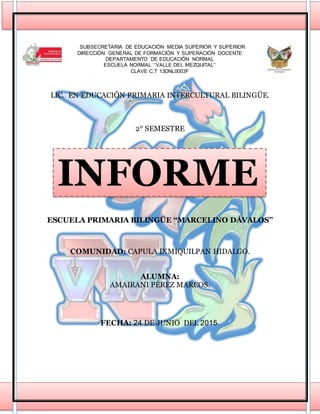 SUBSECRETARIA DE EDUCACIÓN MEDIA SUPERIOR Y SUPERIOR
DIRECCIÓN GENERAL DE FORMACIÓN Y SUPERACIÓN DOCENTE
DEPARTAMENTO DE EDUCACIÓN NORMAL
ESCUELA NORMAL ‘‘VALLE DEL MEZQUITAL’’
CLAVE C.T 13DNL0003F
LIC. EN EDUCACIÓN PRIMARIA INTERCULTURAL BILINGÜE.
2° SEMESTRE
ESCUELA PRIMARIA BILINGÜE ‘‘MARCELINO DÁVALOS’’
COMUNIDAD: CAPULA IXMIQUILPAN HIDALGO.
ALUMNA:
AMAIRANI PÉREZ MARCOS.
FECHA: 24 DE JUNIO DEL 2015.
INFORME
 
