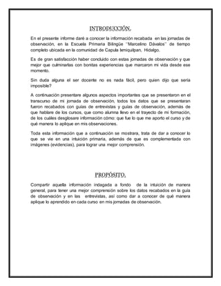 INTRODUCCIÓN.
En el presente informe daré a conocer la información recabada en las jornadas de
observación, en la Escuela Primaria Bilingüe ‘‘Marcelino Dávalos’’ de tiempo
completo ubicada en la comunidad de Capula Ixmiquilpan, Hidalgo.
Es de gran satisfacción haber concluido con estas jornadas de observación y que
mejor que culminarlas con bonitas experiencias que marcaron mi vida desde ese
momento.
Sin duda alguna el ser docente no es nada fácil, pero quien dijo que sería
imposible?
A continuación presentare algunos aspectos importantes que se presentaron en el
transcurso de mi jornada de observación, todos los datos que se presentaran
fueron recabados con guías de entrevistas y guías de observación, además de
que hablare de los cursos, que como alumna llevo en el trayecto de mi formación,
de los cuáles desglosare información cómo: que fue lo que me aporto el curso y de
qué manera lo aplique en mis observaciones.
Toda esta información que a continuación se mostrara, trata de dar a conocer lo
que se vie en una intuición primaria, además de que es complementada con
imágenes (evidencias), para lograr una mejor comprensión.
PROPÓSITO.
Compartir aquella información indagada a fondo de la intuición de manera
general, para tener una mejor comprensión sobre los datos recabados en la guía
de observación y en las entrevistas, así como dar a conocer de qué manera
aplique lo aprendido en cada curso en mis jornadas de observación.
 