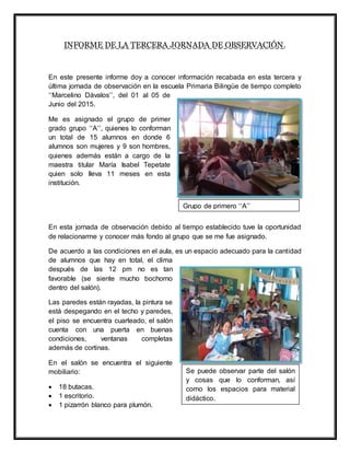 INFORME DE LA TERCERA JORNADA DE OBSERVACIÓN.
En este presente informe doy a conocer información recabada en esta tercera y
última jornada de observación en la escuela Primaria Bilingüe de tiempo completo
‘‘Marcelino Dávalos’’, del 01 al 05 de
Junio del 2015.
Me es asignado el grupo de primer
grado grupo ‘‘A’’, quienes lo conforman
un total de 15 alumnos en donde 6
alumnos son mujeres y 9 son hombres,
quienes además están a cargo de la
maestra titular María Isabel Tepetate
quien solo lleva 11 meses en esta
institución.
En esta jornada de observación debido al tiempo establecido tuve la oportunidad
de relacionarme y conocer más fondo al grupo que se me fue asignado.
De acuerdo a las condiciones en el aula, es un espacio adecuado para la cantidad
de alumnos que hay en total, el clima
después de las 12 pm no es tan
favorable (se siente mucho bochorno
dentro del salón).
Las paredes están rayadas, la pintura se
está despegando en el techo y paredes,
el piso se encuentra cuarteado, el salón
cuenta con una puerta en buenas
condiciones, ventanas completas
además de cortinas.
En el salón se encuentra el siguiente
mobiliario:
 18 butacas.
 1 escritorio.
 1 pizarrón blanco para plumón.
Grupo de primero ‘‘A’’
Se puede observar parte del salón
y cosas que lo conforman, así
como los espacios para material
didáctico.
 