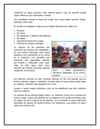 realización de algún producto. Este material ayuda a que los alumnos tengan
mayor interés por las actividades a realizar.
Las actividades durante la clase son: cantar, leer, copiar textos, escribir, dibujar,
participar, entre otras.
En el salón se establecen reglas por la maestra del grupo las cuales son:
 No gritar.
 No correr.
 No interrumpir si alguien está hablando.
 No pelear.
 Deposita la basura en su lugar.
 Participa de manera ordenada.
La mayoría de los alimentos que
consumen los alumnos son saludables y
en una porción adecuada, pues estos
alimentos son consumidos en la cocina
de la institución. Los alimentos que
consumen son: quesadillas, gelatina,
pan tostado, c chilaquiles, soya, sopa,
atole, té, fruta, agua, entre otros,
además que también consumen algunas
chucherías en el receso.
Los alumnos conviven en todo momento además de ser una persona que les
brinde confianza, juegan y comparten. Cuando salen al receso todos andan juntos
en cualquier momento para apoyarse uno al otro.
Aunque a veces surgen problemas, pero se ha establecido que todo problema
tiene una solución.
La mayoría de los alumnos llegan solos a la institución, pocos son a quienes los
vienen a dejar, incluso esto también se ve reflejado en los padres de familia, pues
he notado que se la mayoría de los alumnos no se presenta en unas condiciones
favorables de higiene (no asisten limpios a la institución) y sus padres no hacen
nada para cambiar esto.
Saúl y David desayunando
alimentos saludables, en la cocina
escolar.
 