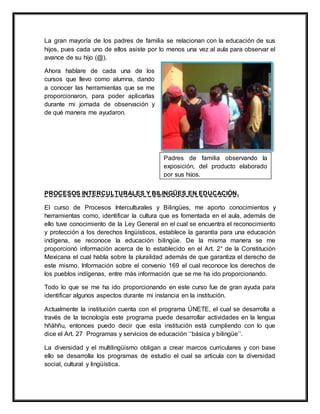 La gran mayoría de los padres de familia se relacionan con la educación de sus
hijos, pues cada uno de ellos asiste por lo menos una vez al aula para observar el
avance de su hijo (@).
Ahora hablare de cada una de los
cursos que llevo como alumna, dando
a conocer las herramientas que se me
proporcionaron, para poder aplicarlas
durante mi jornada de observación y
de qué manera me ayudaron.
PROCESOS INTERCULTURALES Y BILINGÜES EN EDUCACIÓN.
El curso de Procesos Interculturales y Bilingües, me aporto conocimientos y
herramientas como, identificar la cultura que es fomentada en el aula, además de
ello tuve conocimiento de la Ley General en el cual se encuentra el reconocimiento
y protección a los derechos lingüísticos, establece la garantía para una educación
indígena, se reconoce la educación bilingüe. De la misma manera se me
proporcionó información acerca de lo establecido en el Art. 2° de la Constitución
Mexicana el cual habla sobre la pluralidad además de que garantiza el derecho de
este mismo. Información sobre el convenio 169 el cual reconoce los derechos de
los pueblos indígenas, entre más información que se me ha ido proporcionando.
Todo lo que se me ha ido proporcionando en este curso fue de gran ayuda para
identificar algunos aspectos durante mi instancia en la institución.
Actualmente la institución cuenta con el programa ÚNETE, el cual se desarrolla a
través de la tecnología este programa puede desarrollar actividades en la lengua
hñähñu, entonces puedo decir que esta institución está cumpliendo con lo que
dice el Art. 27 Programas y servicios de educación ‘‘básica y bilingüe’’.
La diversidad y el multilingüismo obligan a crear marcos curriculares y con base
ello se desarrolla los programas de estudio el cual se articula con la diversidad
social, cultural y lingüística.
Padres de familia observando la
exposición, del producto elaborado
por sus hijos.
 