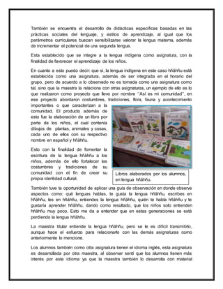 También se encuentra el desarrollo de didácticas especificas basadas en las
prácticas sociales del lenguaje, y estilos de aprendizaje, al igual que los
parámetros curriculares buscan sensibilizarse valorar la lengua materna, además
de incrementar el potencial de una segunda lengua.
Esta establecido que se integre a la lengua indígena como asignatura, con la
finalidad de favorecer el aprendizaje de los niños.
En cuanto a esto puedo decir: que si, la lengua indígena en este caso hñähñu está
establecida como una asignatura, además de ser integrada en el horario del
grupo, pero de acuerdo a lo observado no es tomada como una asignatura como
tal, sino que la maestra la relaciona con otras asignaturas, un ejemplo de ello es lo
que realizaron como proyecto que llevo por nombre ‘‘Así es mi comunidad’’, en
ese proyecto abordaron costumbres, tradiciones, flora, fauna y acontecimiento
importantes o que caracterizan a la
comunidad. El producto además de
esto fue la elaboración de un libro por
parte de los niños, el cual contenía
dibujos de plantas, animales y cosas,
cada uno de ellos con su respectivo
nombre en español y hñähñu.
Esto con la finalidad de fomentar la
escritura de la lengua hñähñu a los
niños, además de ello fortalecer las
costumbres y tradiciones de su
comunidad con el fin de crear su
propia identidad cultural.
También tuve la oportunidad de aplicar una guía de observación en donde observe
aspectos como: qué lenguas hablas, te gusta la lengua hñähñu, escribes en
hñähñu, les en hñähñu, entiendes la lengua hñähñu, quién te habla hñähñu y te
gustaría aprender hñähñu, dando como resultado, que los niños solo entienden
hñähñu muy poco. Esto me da a entender que en estas generaciones se está
perdiendo la lengua hñähñu.
La maestra titular entiende la lengua hñähñu, pero se le es difícil transmitirlo,
aunque hace el esfuerzo para relacionarlo con las demás asignaturas como
anteriormente lo mencione.
Los alumnos también como otra asignatura tienen el idioma inglés, esta asignatura
es desarrollada por otra maestra, al observar sentí que los alumnos tienen más
interés por este idioma ya que la maestra también lo desarrolla con material
Libros elaborados por los alumnos,
en lengua hñähñu.
 