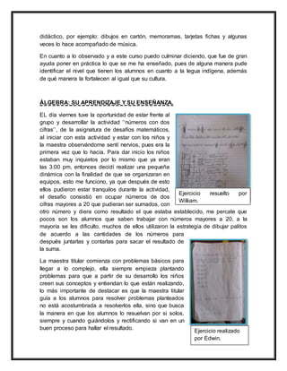 didáctico, por ejemplo: dibujos en cartón, memoramas, tarjetas fichas y algunas
veces lo hace acompañado de música.
En cuanto a lo observado y a este curso puedo culminar diciendo, que fue de gran
ayuda poner en práctica lo que se me ha enseñado, pues de alguna manera pude
identificar el nivel que tienen los alumnos en cuanto a la legua indígena, además
de qué manera la fortalecen al igual que su cultura.
ÁLGEBRA: SU APRENDIZAJE Y SU ENSEÑANZA.
EL día viernes tuve la oportunidad de estar frente al
grupo y desarrollar la actividad ‘‘números con dos
cifras’’, de la asignatura de desafíos matemáticos,
al iniciar con esta actividad y estar con los niños y
la maestra observándome sentí nervios, pues era la
primera vez que lo hacía. Para dar inicio los niños
estaban muy inquietos por lo mismo que ya eran
las 3:00 pm, entonces decidí realizar una pequeña
dinámica con la finalidad de que se organizaran en
equipos, esto me funciono, ya que después de esto
ellos pudieron estar tranquilos durante la actividad,
el desafío consistió en ocupar números de dos
cifras mayores a 20 que pudieran ser sumados, con
otro número y diera como resultado el que estaba establecido, me percate que
pocos son los alumnos que saben trabajar con números mayores a 20, a la
mayoría se les dificulto, muchos de ellos utilizaron la estrategia de dibujar palitos
de acuerdo a las cantidades de los números para
después juntarlas y contarlas para sacar el resultado de
la suma.
La maestra titular comienza con problemas básicos para
llegar a lo complejo, ella siempre empieza plantando
problemas para que a partir de su desarrollo los niños
creen sus conceptos y entiendan lo que están realizando,
lo más importante de destacar es que la maestra titular
guía a los alumnos para resolver problemas planteados
no está acostumbrada a resolverlos ella, sino que busca
la manera en que los alumnos lo resuelvan por si solos,
siempre y cuando guiándolos y rectificando si van en un
buen proceso para hallar el resultado.
Ejercicio resuelto por
William.
Ejercicio realizado
por Edwin.
 