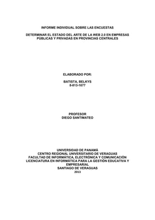 INFORME INDIVIDUAL SOBRE LAS ENCUESTAS
DETERMINAR EL ESTADO DEL ARTE DE LA WEB 2.0 EN EMPRESAS
PÙBLICAS Y PRIVADAS EN PROVINCIAS CENTRALES
ELABORADO POR:
BATISTA, BELKYS
8-813-1677
PROFESOR
DIEGO SANTIMATEO
UNIVERSIDAD DE PANAMÁ
CENTRO REGIONAL UNIVERSITARIO DE VERAGUAS
FACULTAD DE INFORMÁTICA, ELECTRÓNICA Y COMUNICACIÓN
LICENCIATURA EN INFORMÁTICA PARA LA GESTIÓN EDUCATIVA Y
EMPRESARIAL
SANTIAGO DE VERAGUAS
2013
 
