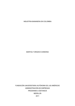 INDUSTRIA BANANERA EN COLOMBIA<br />MARYOLY OROZCO CARDONA<br />FUNDACIÓN UNIVERSITARIA AUTÓNOMA DE LAS AMÉRICAS<br />ADMINISTRACIÓN DE EMPRESAS<br />PROGRAMA A DISTANCIA<br />MEDELLÍN<br />2011<br />INFORME<br />Ciénaga fue el municipio de mayor población y dinámica comercial del departamento del Magdalena durante el siglo XIX y gran parte del XX.  Esta subregión agrícola se abrió al mercado a mediados del siglo XIX, cuando se empezaron a implementar las políticas liberales en Colombia. Las primeras iniciativas de explotación empresarial de esta zona agrícola fueron emprendidas por empresarios europeos quienes iniciaron cultivos de tabaco y cacao en la región.<br />En 1856 los europeos caribeños Carl H. Simmonds, Pedro Fergusson y Jacob Henríquez de Pool y otros comerciantes locales conformaron una sociedad para cultivar tabaco en Orihueca y Cañabobal, que exportaban a Alemania. Esta sociedad se disolvió en 1874, pero en el transcurso de esos años sus socios lograron abrir al mercado una rica zona agrícola, que empezaría a ser colonizada por agricultores nacionales y empresas extranjeras.<br />En 1870 en Aracata, se estableció la empresa francesa Compagnie Immobilière et Agricole de Colombiecon, con dos mil sembradas en cacao y tabaco, que exportaba en su mayoría a Francia. Familias y empresas de origen extranjero tuvieron una fuerte incidencia en el desarrollo agrícola de esta franja territorial al sur de Ciénaga. <br />Otra familia de empresarios con intereses en la región Caribe fueron los Salzedo, judíos sefarditas procedentes de Curazao. Los Salzedo construyeron una efectiva red familiar, a partir de matrimonios, asociaciones comerciales o alianzas políticas en los departamentos de Magdalena y Atlántico. La red matrimonial se extendió a familias como los Campo, Riascos, de Mier, Flye y Pinedo, de gran poder económico y político en la región. Martín Salzedo Ramón fue empresario y político, quien se desempeñó como gobernador del Magdalena en tres ocasiones, entre 1875 y 1888. En lo económico, Salzedo Ramón compró en 1893 el terreno denominado “Santa Rosa de Aracataca”, de aproximadamente dos mil hectáreas. Sus propiedades siguieron creciendo y en 1905, durante el auge bananero, recibió una concesión de cinco mil hectáreas de terreno en cercanías del río Tucurinca. <br />En 1882 el inglés Mansel F. Carr llegó a Santa Marta como gerente de la Compañía del Ferrocarril de Santa Marta, y más tarde fue nombrado vice-cónsul británico en la ciudad. Su ascenso social fue rápido, por su triple condición de inglés, gerente de una empresa británica de importancia en la región y cuñado de Robert Joy, uno de los empresarios más prósperos del Magdalena en la segunda mitad del siglo XIX. Carr y Bradbury conocieron de la fertilidad de las tierras al sur de Ciénaga y de la demanda internacional por productos agrícolas, por lo que empezaron a cultivar banano y cacao en la región de Riofrío. En sus cultivos, estos ingleses emplearon por primera vez en la zona el arado y el sextante, lo cual indica el estado de atraso en que se encontraba la agricultura del Magdalena. <br />En 1887, el gobierno se comprometió a conceder a la empresa del ferrocarril de Santa Marta 100 mil hectáreas de tierras baldías de manera gratuita, en la medida que fuera avanzando la construcción de la vía férrea. Esta empresa se conformó en Nueva York en 1881 por dos empresarios, el inglés Robert A. Joy y el colombiano Manuel Julián de Mier. La construcción de ferrocarril de Santa Marta se inició en junio de 1882 y cinco años después había avanzado 35 kilómetros, comunicando la ciudad de Santa Marta con Ciénaga. En 1887 los concesionarios De Mier y Joy vendieron el ferrocarril de Santa Marta por un millón de pesos a la firma inglesa Greenwood & Co. El ferrocarril llegó a Sevilla en julio de 1894 y a Fundación en enero de 1906, lográndose construir sólo 95 kilómetros. Hasta allí llegaría el ferrocarril; no alcanzó el río Magdalena pero sí atravesó toda la zona bananera de norte a sur. <br />La economía agrícola de Ciénaga seguía creciendo. En 1883 se constituyó en Ciénaga una sociedad agrícola denominada “El Apostolado”, de la cual eran socios doce empresarios (ocho costeños, un tolimense y tres ingleses): Rafael Barranco, Zabaraín Hermanos, Lorenzo Díaz Granados, Ramón Arrieta, José Miranda, Ezequiel García Pérez, Oscar Pereira, Ricardo Echeverría, Manuel Galindo y los británicos Mansel F. Carr, Laurence Bradbury y H. B. Taylor. La sociedad adquirió un terreno de 360 hectáreas en la margen izquierda de Riofrío, para dedicarlo al cultivo de cacao y plátano, mientras otros agricultores de la zona se dedicaban al cultivo de tabaco, caña de azúcar y frutales. El gobierno municipal autorizó a la sociedad para que construyera un canal de irrigación que se llamó desde entonces el “canal del Apostolado”. <br />A finales del siglo XIX llegó una empresa francesa, de los industriales Héctor Franchomme y Georges Fauchille, sucesores de Delespaul-Hanez. Ante la necesidad de contar con la materia prima suficiente y oportuna para fabricar sus caramelos y barras de chocolate, Franchomme y Fauchille decidieron incursionar en el cultivo de cacao en la zona agrícola ubicada al sur de Ciénaga. Esta empresa francesa compró tierras y las sembró de cacao, producto que exportaba directamente a Francia. Ante la dificultad de operar en Colombia, en 1908 Franchomme y Fauchille concedieron un poder al empresario francés Jean Pepin, ejecutivo de la United Fruit Company radicado en Santa Marta, para que administrara los bienes de esta sociedad anónima francesa.<br />Las actividades de las compañías francesas en esta zona agrícola del Magdalena, generaron una primera dinámica económica en Ciénaga y su área de influencia, atrayendo experimentados cultivadores de tabaco y de cacao de otros departamentos, así como casas de comercio como Vengoechea, Lafaurie & Cía., González & Cía., García & Cía., Pedro Díaz Granados, y familias como los Miranda, Barranco y Juvinao. Según el gobernador Ramón Goenaga, en 1890 Ciénaga producía 250 mil kilogramos de tabaco. En estos años, el municipio era el tercer productor de tabaco y cacao en Colombia. El tabaco se exportaba a Alemania y el cacao a Francia en su gran mayoría. El cultivo del tabaco había tomado auge en la región Caribe en la segunda mitad del siglo XIX, luego de la crisis tabacalera de Ambalema, municipio del Tolima. En efecto, la economía del tabaco se expandió por toda la subregión de los Montes de María, Plato, Bosconia, Ciénaga y Aguachica, en los estados soberanos de Bolívar y Magdalena, pero las técnicas del cultivo continuaron siendo las mismas que utilizaban los campesinos antes del auge exportador.<br />En 1920, los sindicatos comenzaron a organizarse y a exigir un trato digno para sus trabajadores; por esta razón los treinta mil obreros de la empresa de obreros (United Fruit Company) entraron en huelga, pidiendo descanso dominical, mejor atención medica y mejor salario. <br />En el año 1926, La United Fruit Company llevaba 30 años operando en Colombia y explotaba a los trabajadores aprovechando la falta de legislación laboral en el país, mediante la utilización de un sistema de subcontratación que le permitía hacer caso omiso de las peticiones obreras. Los trabajadores habían intentado huelgas en años anteriores para mejorar sus condiciones que terminaron sin resultados positivos para los huelguistas. <br />En la tarde del 6 de diciembre de 1928, después de casi un mes de huelga de los diez mil trabajadores de la United Fruit Company, corrió el rumor de que el gobernador del Magdalena se entrevistaría con ellos en la estación del tren de Ciénaga. Era un alivio para los huelguistas, pues no habían recibido del gobierno conservador sino amenazas y ninguna respuesta positiva de la multinacional.Desde el principio hubo brotes de violencia de todos los lados, los obreros, los agentes de la United y fuerzas armadas, pero no pasaban de escaramuzas aisladas. Por eso los huelguistas acudieron en masa a la estación de Ciénaga al encuentro con el primer funcionario gubernamental que se dignaba hablar con ellos. Pasaban las horas y el funcionario no llegaba. En ese momento, las fuerzas armadas dieron la orden de desalojo en 5 minutos, que fue desobedecida por los trabajadores.<br />Ante esta respuesta violenta, se produce la desbandada de los trabajadores y una rápida negociación, y como resultado de la misma aceptan recortar por mitad los salarios. La indignación obrera se estrelló contra una doble muralla que le impidió sacar frutos de la aciaga experiencia: de una parte, el temor anticomunista del gobierno de Miguel Abadía Méndez (1926-1930) que veía la revolución bolchevique a la vuelta de la esquina; y, su contraparte, la tozuda fe insurreccional heredada de las guerras civiles del siglo XIX y alimentada por las nuevas ideologías de izquierda. El resultado es que ni hubo la temida revolución, ni tampoco cuajó la ansiada insurrección. El aparente empate fue resuelto por un liberalismo reformista que tomó en sus manos el poder para intentar, sin mucho éxito, atemperar los espíritus e institucionalizar el conflicto laboral que era imposible soslayar.<br />